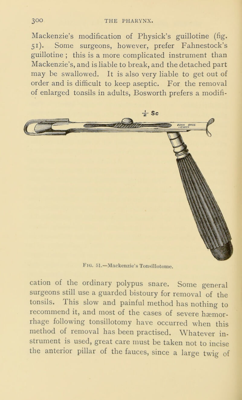 Mackenzie’s modification of Physick’s guillotine (fig. 51). Some surgeons, however, prefer Fahnestock’s guillotine ; this is a more complicated instrument than Mackenzie’s, and is liable to break, and the detached part may be swallowed. It is also very liable to get out of order and is difficult to keep aseptic. For the removal of enlarged tonsils in adults, Bosworth prefers a modifi- Fjg. 51.—Mackenzie’s Tonsillotome. cation of the ordinary polypus snare. Some general surgeons still use a guarded bistoury for removal of the tonsils. This slow and painful method has nothing to recommend it, and most of the cases of severe haemor- rhage following tonsillotomy have occurred when this method of removal has been practised. Whatever in- strument is used, great care must be taken not to incise the anterior pillar of the fauces, since a large twig of