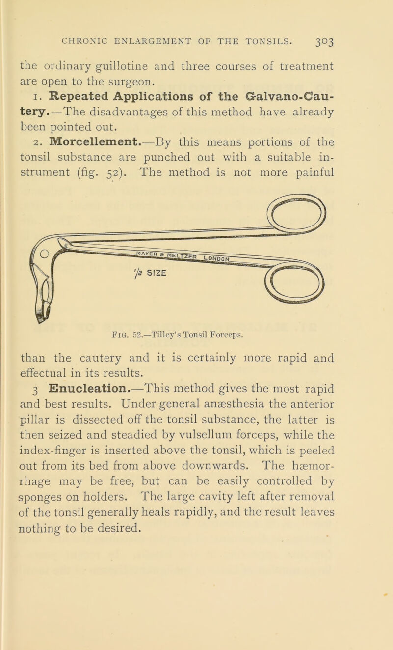 the ordinary guillotine and three courses of treatment are open to the surgeon. 1. Repeated Applications of the Galvano-Oau- tery.—The disadvantages of this method have already been pointed out. 2. Morcellement.—By this means portions of the tonsil substance are punched out with a suitable in- strument (fig. 52). The method is not more painful than the cautery and it is certainly more rapid and effectual in its results. 3 Enucleation.—This method gives the most rapid and best results. Under general anaesthesia the anterior pillar is dissected off the tonsil substance, the latter is then seized and steadied by vulsellum forceps, while the index-finger is inserted above the tonsil, which is peeled out from its bed from above downwards. The haemor- rhage may be free, but can be easily controlled by sponges on holders. The large cavity left after removal of the tonsil generally heals rapidly, and the result leaves nothing to be desired.