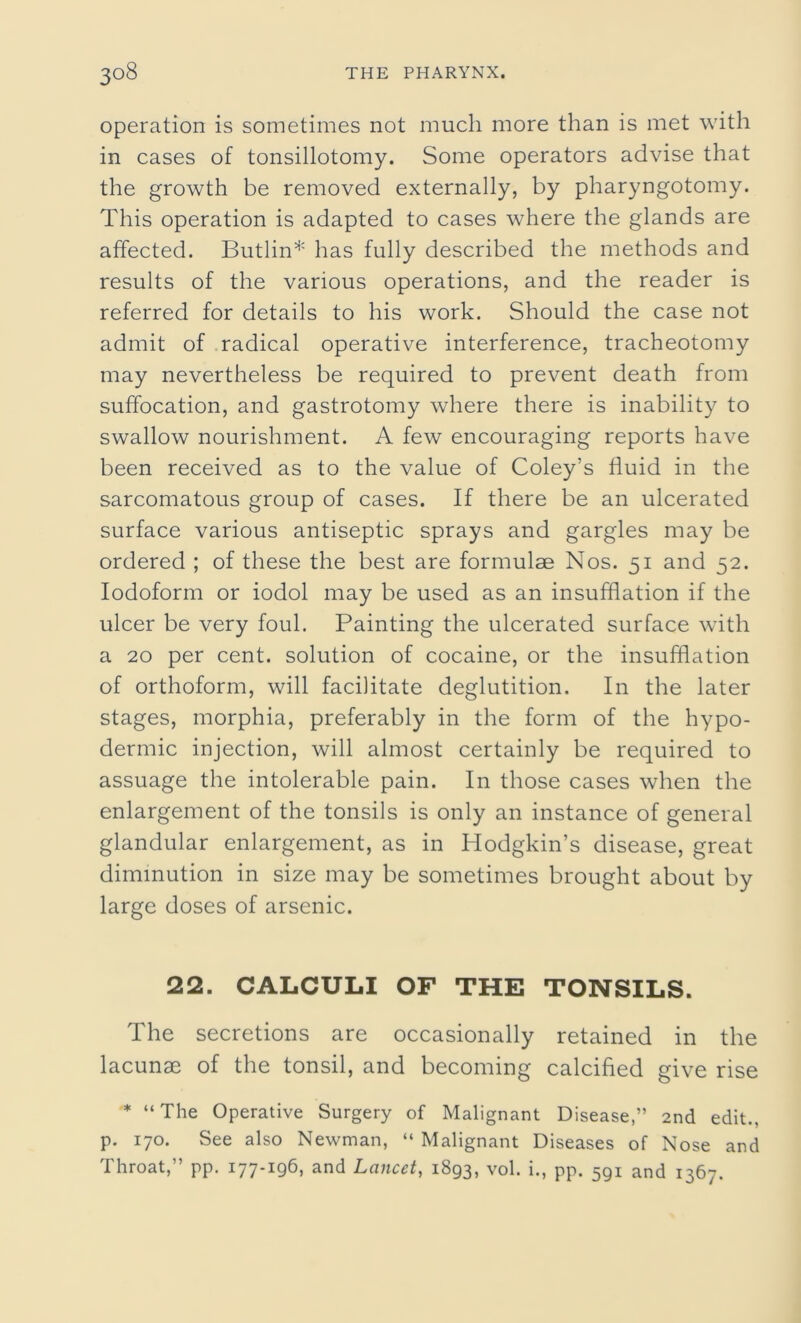 operation is sometimes not much more than is met with in cases of tonsillotomy. Some operators advise that the growth be removed externally, by pharyngotomy. This operation is adapted to cases where the glands are affected. Butlin* has fully described the methods and results of the various operations, and the reader is referred for details to his work. Should the case not admit of radical operative interference, tracheotomy may nevertheless be required to prevent death from suffocation, and gastrotomy where there is inability to swallow nourishment. A few encouraging reports have been received as to the value of Coley’s fluid in the sarcomatous group of cases. If there be an ulcerated surface various antiseptic sprays and gargles may be ordered ; of these the best are formulae Nos. 51 and 52. Iodoform or iodol may be used as an insufflation if the ulcer be very foul. Painting the ulcerated surface with a 20 per cent, solution of cocaine, or the insufflation of orthoform, will facilitate deglutition. In the later stages, morphia, preferably in the form of the hypo- dermic injection, will almost certainly be required to assuage the intolerable pain. In those cases when the enlargement of the tonsils is only an instance of general glandular enlargement, as in Hodgkin’s disease, great diminution in size may be sometimes brought about by large doses of arsenic. 22. CALCULI OF THE TONSILS. The secretions are occasionally retained in the lacunae of the tonsil, and becoming calcified give rise * “ The Operative Surgery of Malignant Disease,” 2nd edit., p. 170. See also Newman, “ Malignant Diseases of Nose and Throat,” pp. 177-196, and Lancet, 1893, vol. i., pp. 5gi and 1367.