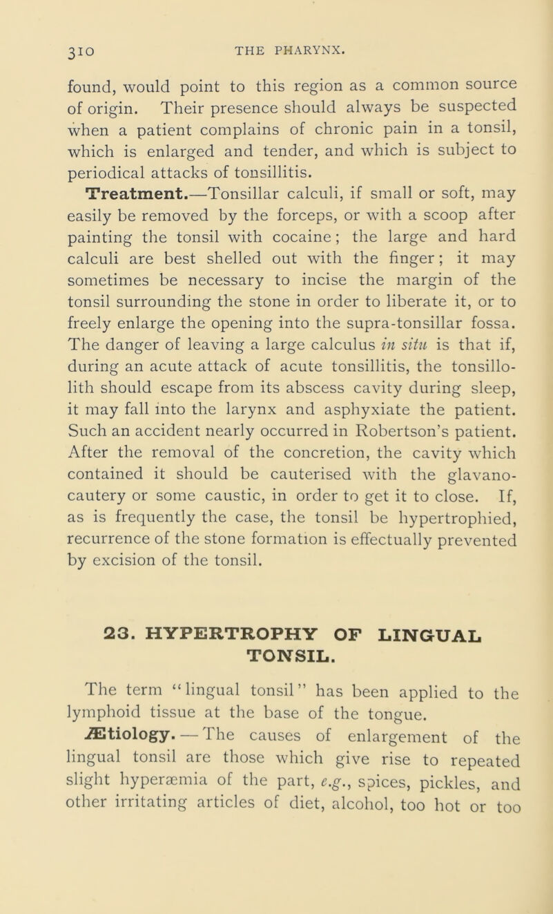 found, would point to this region as a common source of origin. Their presence should always be suspected when a patient complains of chronic pain in a tonsil, which is enlarged and tender, and which is subject to periodical attacks of tonsillitis. Treatment.—Tonsillar calculi, if small or soft, may easily be removed by the forceps, or with a scoop after painting the tonsil with cocaine ; the large and hard calculi are best shelled out with the finger; it may sometimes be necessary to incise the margin of the tonsil surrounding the stone in order to liberate it, or to freely enlarge the opening into the supra-tonsillar fossa. The danger of leaving a large calculus in situ is that if, during an acute attack of acute tonsillitis, the tonsillo- lith should escape from its abscess cavity during sleep, it may fall into the larynx and asphyxiate the patient. Such an accident nearly occurred in Robertson’s patient. After the removal of the concretion, the cavity which contained it should be cauterised with the glavano- cautery or some caustic, in order to get it to close. If, as is frequently the case, the tonsil be hypertrophied, recurrence of the stone formation is effectually prevented by excision of the tonsil. 23. HYPERTROPHY OF LINGUAL TONSIL. The term “lingual tonsil” has been applied to the lymphoid tissue at the base of the tongue. /Etiology. — The causes of enlargement of the lingual tonsil are those which give rise to repeated slight hyperaemia of the part, e.g., spices, pickles, and other irritating articles of diet, alcohol, too hot or too