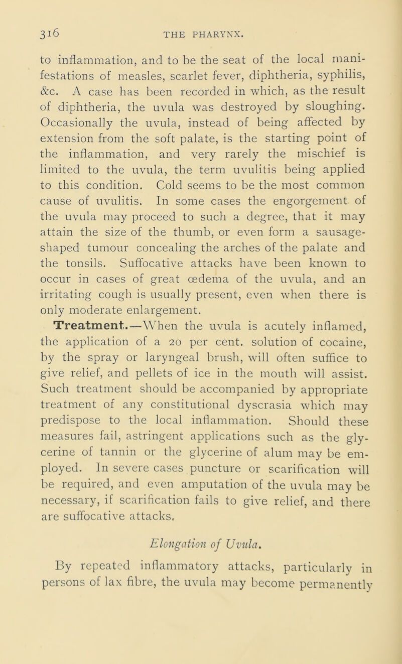 to inflammation, and to be the seat of the local mani- festations of measles, scarlet fever, diphtheria, syphilis, &c. A case has been recorded in which, as the result of diphtheria, the uvula was destroyed by sloughing. Occasionally the uvula, instead of being affected by extension from the soft palate, is the starting point of the inflammation, and very rarely the mischief is limited to the uvula, the term uvulitis being applied to this condition. Cold seems to be the most common cause of uvulitis. In some cases the engorgement of the uvula may proceed to such a degree, that it may attain the size of the thumb, or even form a sausage- shaped tumour concealing the arches of the palate and the tonsils. Suffocative attacks have been known to occur in cases of great oedema of the uvula, and an irritating cough is usually present, even when there is only moderate enlargement. Treatment.—When the uvula is acutely inflamed, the application of a 20 per cent, solution of cocaine, by the spray or laryngeal brush, will often suffice to give relief, and pellets of ice in the mouth will assist. Such treatment should be accompanied by appropriate treatment of any constitutional dyscrasia which may predispose to the local inflammation. Should these measures fail, astringent applications such as the gly- cerine of tannin or the glycerine of alum may be em- ployed. In severe cases puncture or scarification will be required, and even amputation of the uvula may be necessary, if scarification fails to give relief, and there are suffocative attacks. Elongation of Uvula. By repeated inflammatory attacks, particularly in persons of lax fibre, the uvula may become permanently