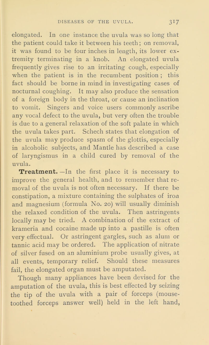 elongated. In one instance the uvula was so long that the patient could take it between his teeth; on removal, it was found to be four inches in length, its lower ex- tremity terminating in a knob. An elongated uvula frequently gives rise to an irritating cough, especially when the patient is in the recumbent position ; this fact should be borne in mind in investigating cases of nocturnal coughing. It may also produce the sensation of a foreign body in the throat, or cause an inclination to vomit. Singers and voice users commonly ascribe any vocal defect to the uvula, but very often the trouble is due to a general relaxation of the soft palate in which the uvula takes part. Schech states that elongation of the uvula may produce spasm of the glottis, especially in alcoholic subjects, and Mantle has described a case of laryngismus in a child cured by removal of the uvula. Treatment. —In the first place it is necessary to improve the general health, and to remember that re- moval of the uvula is not often necessary. If there be constipation, a mixture containing the sulphates of iron and magnesium (formula No. 20) will usually diminish the relaxed condition of the uvula. Then astringents locally may be tried. A combination of the extract of krameria and cocaine made up into a pastille is often very effectual. Or astringent gargles, such as alum or tannic acid may be ordered. The application of nitrate of silver fused on an aluminium probe usually gives, at all events, temporary relief. Should these measures fail, the elongated organ must be amputated. Though many appliances have been devised for the amputation of the uvula, this is best effected by seizing the tip of the uvula with a pair of forceps (mouse- toothed forceps answer well) held in the left hand,