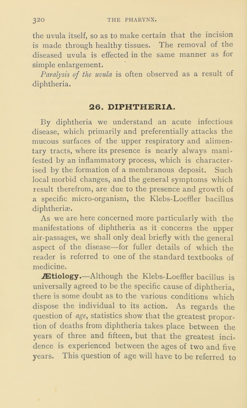 32° the uvula itself, so as to make certain that the incision is made through healthy tissues. The removal of the diseased uvula is effected in the same manner as for simple enlargement. Paralysis of the uvula is often observed as a result of diphtheria. 26. DIPHTHERIA. By diphtheria we understand an acute infectious disease, which primarily and preferentially attacks the mucous surfaces of the upper respiratory and alimen- tary tracts, where its presence is nearly always mani- fested by an inflammatory process, which is character- ised by the formation of a membranous deposit. Such local morbid changes, and the general symptoms which result therefrom, are due to the presence and growth of a specific micro-organism, the Klebs-Loeffler bacillus diphtheriae. As we are here concerned more particularly with the manifestations of diphtheria as it concerns the upper air-passages, we shall only deal briefly with the general aspect of the disease—for fuller details of which the reader is referred to one of the standard textbooks of medicine. iEtiology.—Although the Klebs-Loeffler bacillus is universally agreed to be the specific cause of diphtheria, there is some doubt as to the various conditions which dispose the individual to its action. As regards the question of age, statistics show that the greatest propor- tion of deaths from diphtheria takes place between the years of three and fifteen, but that the greatest inci- dence is experienced between the ages of two and five years. This question of age will have to be referred to