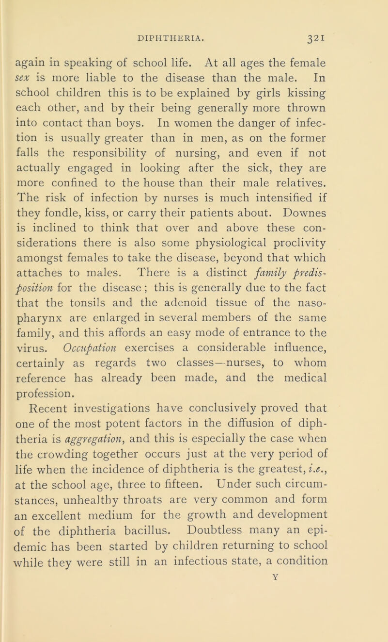 again in speaking of school life. At all ages the female sex is more liable to the disease than the male. In school children this is to be explained by girls kissing each other, and by their being generally more thrown into contact than boys. In women the danger of infec- tion is usually greater than in men, as on the former falls the responsibility of nursing, and even if not actually engaged in looking after the sick, they are more confined to the house than their male relatives. The risk of infection by nurses is much intensified if they fondle, kiss, or carry their patients about. Downes is inclined to think that over and above these con- siderations there is also some physiological proclivity amongst females to take the disease, beyond that which attaches to males. There is a distinct family predis- position for the disease ; this is generally due to the fact that the tonsils and the adenoid tissue of the naso- pharynx are enlarged in several members of the same family, and this affords an easy mode of entrance to the virus. Occupation exercises a considerable influence, certainly as regards two classes—nurses, to whom reference has already been made, and the medical profession. Recent investigations have conclusively proved that one of the most potent factors in the diffusion of diph- theria is aggregation, and this is especially the case when the crowding together occurs just at the very period of life when the incidence of diphtheria is the greatest, i.e., at the school age, three to fifteen. Under such circum- stances, unhealthy throats are very common and form an excellent medium for the growth and development of the diphtheria bacillus. Doubtless many an epi- demic has been started by children returning to school while they were still in an infectious state, a condition Y
