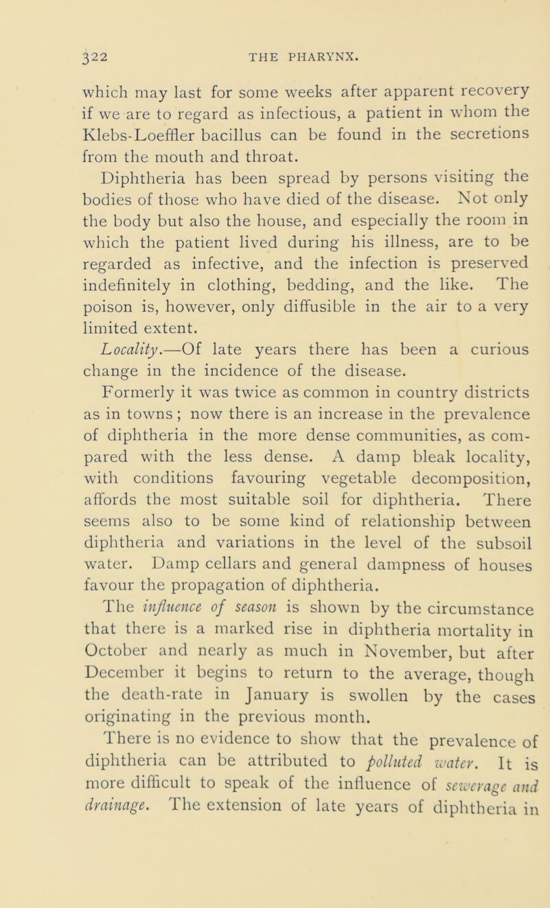 which may last for some weeks after apparent recovery if we are to regard as infectious, a patient in whom the Klebs-Loeffler bacillus can be found in the secretions from the mouth and throat. Diphtheria has been spread by persons visiting the bodies of those who have died of the disease. Not only the body but also the house, and especially the room in which the patient lived during his illness, are to be regarded as infective, and the infection is preserved indefinitely in clothing, bedding, and the like. The poison is, however, only diffusible in the air to a very limited extent. Locality.—Of late years there has been a curious change in the incidence of the disease. Formerly it was twice as common in country districts as in towns ; now there is an increase in the prevalence of diphtheria in the more dense communities, as com- pared with the less dense. A damp bleak locality, with conditions favouring vegetable decomposition, affords the most suitable soil for diphtheria. There seems also to be some kind of relationship between diphtheria and variations in the level of the subsoil water. Damp cellars and general dampness of houses favour the propagation of diphtheria. The influence of season is shown by the circumstance that there is a marked rise in diphtheria mortality in October and nearly as much in November, but after December it begins to return to the average, though the death-rate in January is swollen by the cases originating in the previous month. There is no evidence to show that the prevalence of diphtheria can be attributed to polluted water. It is more difficult to speak of the influence of sewerage and drainage. The extension of late years of diphtheria in