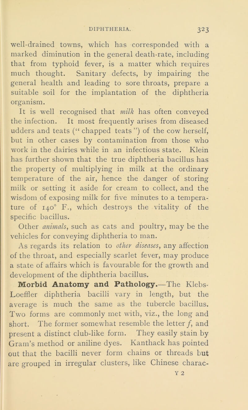well-drained towns, which has corresponded with a marked diminution in the general death-rate, including that from typhoid fever, is a matter which requires much thought. Sanitary defects, by impairing the general health and leading to sore throats, prepare a suitable soil for the implantation of the diphtheria organism. It is well recognised that milk has often conveyed the infection. It most frequently arises from diseased udders and teats (“ chapped teats ”) of the cow herself, but in other cases by contamination from those who work in the dairies while in an infectious state. Klein has further shown that the true diphtheria bacillus has the property of multiplying in milk at the ordinary temperature of the air, hence the danger of storing milk or setting it aside for cream to collect, and the wisdom of exposing milk for five minutes to a tempera- ture of 140° F., which destroys the vitality of the specific bacillus. Other animals, such as cats and poultry, may be the vehicles for conveying diphtheria to man. As regards its relation to other diseases, any affection of the throat, and especially scarlet fever, may produce a state of affairs which is favourable for the growth and development of the diphtheria bacillus. Morbid Anatomy and Pathology.—The Klebs- Loefher diphtheria bacilli vary in length, but the average is much the same as the tubercle bacillus. Two forms are commonly met with, viz., the long and short. The former somewhat resemble the letter/, and present a distinct club-like form. They easily stain by Gram’s method or aniline dyes. Kanthack has pointed out that the bacilli never form chains or threads but are grouped in irregular clusters, like Chinese charac-