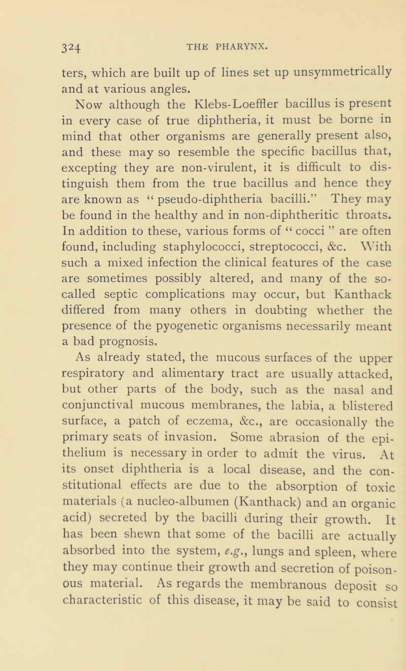 ters, which are built up of lines set up unsymmetrically and at various angles. Now although the Klebs-Loeffler bacillus is present in every case of true diphtheria, it must be borne in mind that other organisms are generally present also, and these may so resemble the specific bacillus that, excepting they are non-virulent, it is difficult to dis- tinguish them from the true bacillus and hence they are known as “ pseudo-diphtheria bacilli.” They may be found in the healthy and in non-diphtheritic throats. In addition to these, various forms of “ cocci ” are often found, including staphylococci, streptococci, &c. With such a mixed infection the clinical features of the case are sometimes possibly altered, and many of the so- called septic complications may occur, but Kanthack differed from many others in doubting whether the presence of the pyogenetic organisms necessarily meant a bad prognosis. As already stated, the mucous surfaces of the upper respiratory and alimentary tract are usually attacked, but other parts of the body, such as the nasal and conjunctival mucous membranes, the labia, a blistered surface, a patch of eczema, &c., are occasionally the primary seats of invasion. Some abrasion of the epi- thelium is necessary in order to admit the virus. At its onset diphtheria is a local disease, and the con- stitutional effects are due to the absorption of toxic materials (a nucleo-albumen (Kanthack) and an organic acid) secreted by the bacilli during their growth. It has been shewn that some of the bacilli are actually absorbed into the system, e.g., lungs and spleen, where they may continue their growth and secretion of poison- ous material. As regards the membranous deposit so characteristic of this disease, it may be said to consist
