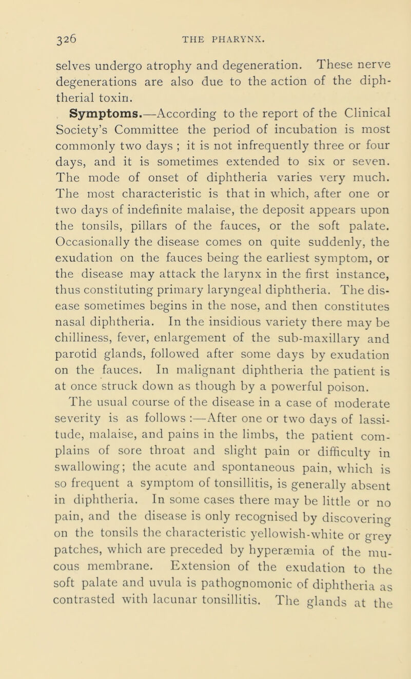 selves undergo atrophy and degeneration. These nerve degenerations are also due to the action of the diph- therial toxin. Symptoms.—According to the report of the Clinical Society’s Committee the period of incubation is most commonly two days ; it is not infrequently three or four days, and it is sometimes extended to six or seven. The mode of onset of diphtheria varies very much. The most characteristic is that in which, after one or two days of indefinite malaise, the deposit appears upon the tonsils, pillars of the fauces, or the soft palate. Occasionally the disease comes on quite suddenly, the exudation on the fauces being the earliest symptom, or the disease may attack the larynx in the first instance, thus constituting primary laryngeal diphtheria. The dis- ease sometimes begins in the nose, and then constitutes nasal diphtheria. In the insidious variety there may be chilliness, fever, enlargement of the sub-maxillary and parotid glands, followed after some days by exudation on the fauces. In malignant diphtheria the patient is at once struck down as though by a powerful poison. The usual course of the disease in a case of moderate severity is as follows :—After one or two days of lassi- tude, malaise, and pains in the limbs, the patient com- plains of sore throat and slight pain or difficulty in swallowing; the acute and spontaneous pain, which is so frequent a symptom of tonsillitis, is generally absent in diphtheria. In some cases there may be little or no pain, and the disease is only recognised by discovering on the tonsils the characteristic yellowish-white or grey patches, which are preceded by hyperaemia of the mu- cous membrane. Extension of the exudation to the soft palate and uvula is pathognomonic of diphtheria as contrasted with lacunar tonsillitis. The glands at the