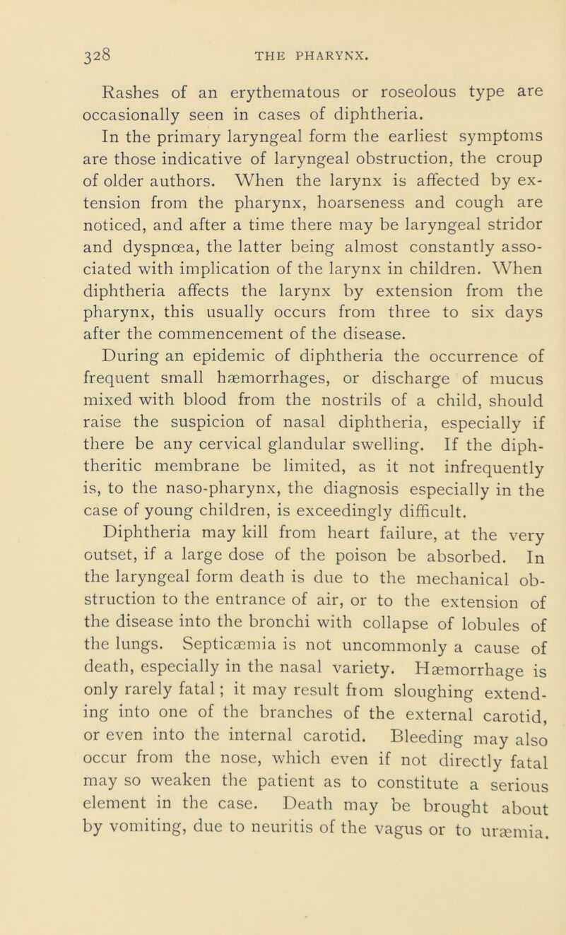 Rashes of an erythematous or roseolous type are occasionally seen in cases of diphtheria. In the primary laryngeal form the earliest symptoms are those indicative of laryngeal obstruction, the croup of older authors. When the larynx is affected by ex- tension from the pharynx, hoarseness and cough are noticed, and after a time there may be laryngeal stridor and dyspnoea, the latter being almost constantly asso- ciated with implication of the larynx in children. When diphtheria affects the larynx by extension from the pharynx, this usually occurs from three to six days after the commencement of the disease. During an epidemic of diphtheria the occurrence of frequent small haemorrhages, or discharge of mucus mixed with blood from the nostrils of a child, should raise the suspicion of nasal diphtheria, especially if there be any cervical glandular swelling. If the diph- theritic membrane be limited, as it not infrequently is, to the naso-pharynx, the diagnosis especially in the case of young children, is exceedingly difficult. Diphtheria may kill from heart failure, at the very outset, if a large dose of the poison be absorbed. In the laryngeal form death is due to the mechanical ob- struction to the entrance of air, or to the extension of the disease into the bronchi with collapse of lobules of the lungs. Septicaemia is not uncommonly a cause of death, especially in the nasal variety. Haemorrhage is only rarely fatal; it may result from sloughing extend- ing into one of the branches of the external carotid, or even into the internal carotid. Bleeding may also occur from the nose, which even if not directly fatal may so weaken the patient as to constitute a serious element in the case. Death may be brought about by vomiting, due to neuritis of the vagus or to uraemia.