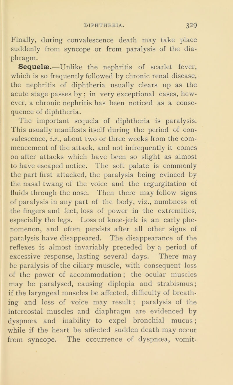 Finally, during convalescence death may take place suddenly from syncope or from paralysis of the dia- phragm. Sequelae.—Unlike the nephritis of scarlet fever, which is so frequently followed by chronic renal disease, the nephritis of diphtheria usually clears up as the acute stage passes by ; in very exceptional cases, how- ever, a chronic nephritis has been noticed as a conse- quence of diphtheria. The important sequela of diphtheria is paralysis. This usually manifests itself during the period of con- valescence, i.e., about two or three weeks from the com- mencement of the attack, and not infrequently it comes on after attacks which have been so slight as almost to have escaped notice. The soft palate is commonly the part first attacked, the paralysis being evinced by the nasal twang of the voice and the regurgitation of fluids through the nose. Then there may follow signs of paralysis in any part of the body, viz., numbness of the fingers and feet, loss of power in the extremities, especially the legs. Loss of knee-jerk is an early phe- nomenon, and often persists after all other signs of paralysis have disappeared. The disappearance of the reflexes is almost invariably preceded by a period of excessive response, lasting several days. There may be paralysis of the ciliary muscle, with consequent loss of the power of accommodation ; the ocular muscles may be paralysed, causing diplopia and strabismus; if the laryngeal muscles be affected, difficulty of breath- ing and loss of voice may result ; paralysis of the intercostal muscles and diaphragm are evidenced by dyspnoea and inability to expel bronchial mucus; while if the heart be affected sudden death may occur from syncope. The occurrence of dyspnoea, vomit-