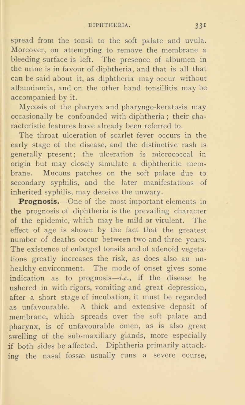 spread from the tonsil to the soft palate and uvula. Moreover, on attempting to remove the membrane a bleeding surface is left. The presence of albumen in the urine is in favour of diphtheria, and that is all that can be said about it, as diphtheria may occur without albuminuria, and on the other hand tonsillitis may be accompanied by it. Mycosis of the pharynx and pharyngo-keratosis may occasionally be confounded with diphtheria ; their cha- racteristic features have already been referred to. The throat ulceration of scarlet fever occurs in the early stage of the disease, and the distinctive rash is generally present; the ulceration is micrococcal in origin but may closely simulate a diphtheritic mem- brane. Mucous patches on the soft palate due to secondary syphilis, and the later manifestations of inherited syphilis, may deceive the unwary. Prognosis.—One of the most important elements in the prognosis of diphtheria is the prevailing character of the epidemic, which may be mild or virulent. The effect of age is shown by the fact that the greatest number of deaths occur between two and three years. The existence of enlarged tonsils and of adenoid vegeta- tions greatly increases the risk, as does also an un- healthy environment. The mode of onset gives some indication as to prognosis—i.e., if the disease be ushered in with rigors, vomiting and great depression, after a short stage of incubation, it must be regarded as unfavourable. A thick and extensive deposit of membrane, which spreads over the soft palate and pharynx, is of unfavourable omen, as is also great swelling of the sub-maxillary glands, more especially if both sides be affected. Diphtheria primarily attack- ing the nasal fossae usually runs a severe course,