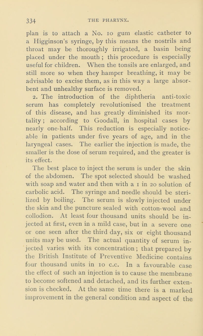 plan is to attach a No. io gum elastic catheter to a Higginson’s syringe, by this means the nostrils and throat may be thoroughly irrigated, a basin being placed under the mouth ; this procedure is especially useful for children. When the tonsils are enlarged, and still more so when they hamper breathing, it may be advisable to excise them, as in this way a large absor- bent and unhealthy surface is removed. 2. The introduction of the diphtheria anti-toxic serum has completely revolutionised the treatment of this disease, and has greatly diminished its mor- tality ; according to Goodall, in hospital cases by nearly one-half. This reduction is especially notice- able in patients under five years of age, and in the laryngeal cases. The earlier the injection is made, the smaller is the dose of serum required, and the greater is its effect. The best place to inject the serum is under the skin of the abdomen. The spot selected should be washed with soap and water and then with a i in 20 solution of carbolic acid. The syringe and needle should be steri- lized by boiling. The serum is slowly injected under the skin and the puncture sealed with cotton-wool and collodion. At least four thousand units should be in- jected at first, even in a mild case, but in a severe one or one seen after the third day, six or eight thousand units may be used. The actual quantity of serum in- jected varies with its concentration ; that prepared by the British Institute of Preventive Medicine contains four thousand units in 10 c.c. In a favourable case the effect of such an injection is to cause the membrane to become softened and detached, and its further exten- sion is checked. At the same time there is a marked improvement in the general condition and aspect of the
