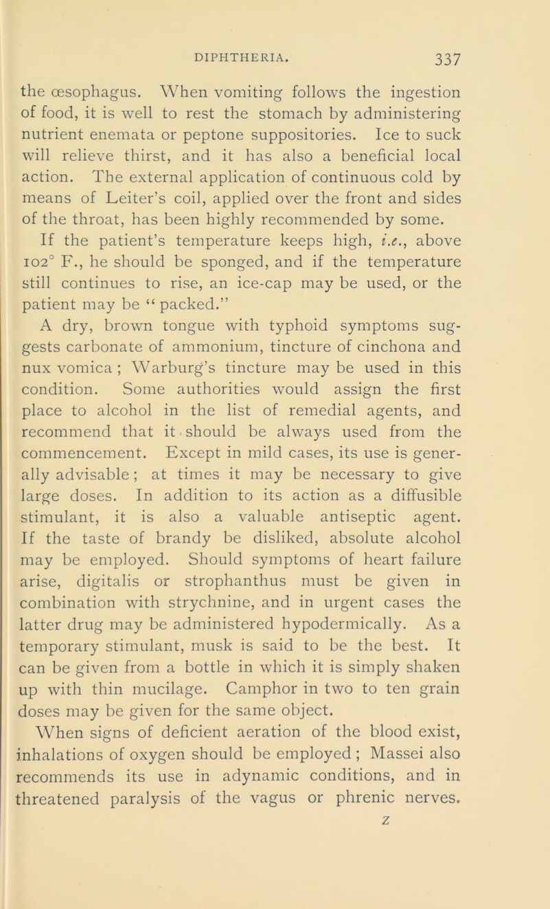 the oesophagus. When vomiting follows the ingestion of food, it is well to rest the stomach by administering nutrient enemata or peptone suppositories. Ice to suck will relieve thirst, and it has also a beneficial local action. The external application of continuous cold by means of Leiter’s coil, applied over the front and sides of the throat, has been highly recommended by some. If the patient’s temperature keeps high, i.e., above 102° F., he should be sponged, and if the temperature still continues to rise, an ice-cap may be used, or the patient may be “ packed.” A dry, brown tongue with typhoid symptoms sug- gests carbonate of ammonium, tincture of cinchona and nux vomica ; Warburg’s tincture maybe used in this condition. Some authorities would assign the first place to alcohol in the list of remedial agents, and recommend that it should be always used from the commencement. Except in mild cases, its use is gener- ally advisable ; at times it may be necessary to give large doses. In addition to its action as a diffusible stimulant, it is also a valuable antiseptic agent. If the taste of brandy be disliked, absolute alcohol may be employed. Should symptoms of heart failure arise, digitalis or strophanthus must be given in combination with strychnine, and in urgent cases the latter drug may be administered hypodermically. As a temporary stimulant, musk is said to be the best. It can be given from a bottle in which it is simply shaken up with thin mucilage. Camphor in two to ten grain doses may be given for the same object. When signs of deficient aeration of the blood exist, inhalations of oxygen should be employed ; Massei also recommends its use in adynamic conditions, and in threatened paralysis of the vagus or phrenic nerves. z