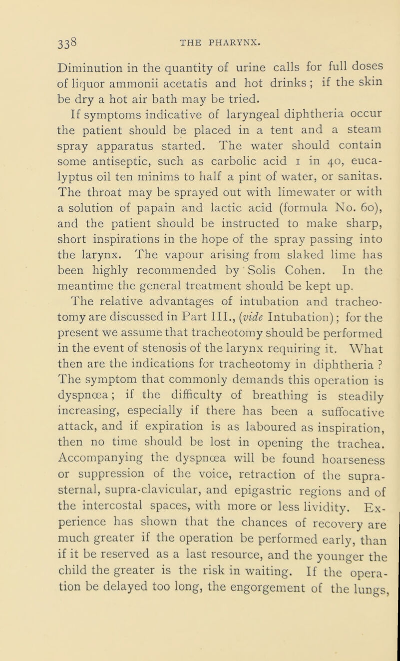 Diminution in the quantity of urine calls for full doses of liquor ammonii acetatis and hot drinks ; if the skin be dry a hot air bath may be tried. If symptoms indicative of laryngeal diphtheria occur the patient should be placed in a tent and a steam spray apparatus started. The water should contain some antiseptic, such as carbolic acid 1 in 40, euca- lyptus oil ten minims to half a pint of water, or sanitas. The throat may be sprayed out with limewater or with a solution of papain and lactic acid (formula No. 60), and the patient should be instructed to make sharp, short inspirations in the hope of the spray passing into the larynx. The vapour arising from slaked lime has been highly recommended by Solis Cohen. In the meantime the general treatment should be kept up. The relative advantages of intubation and tracheo- tomy are discussed in Part III., (vide Intubation); for the present we assume that tracheotomy should be performed in the event of stenosis of the larynx requiring it. What then are the indications for tracheotomy in diphtheria ? The symptom that commonly demands this operation is dyspnoea; if the difficulty of breathing is steadily increasing, especially if there has been a suffocative attack, and if expiration is as laboured as inspiration, then no time should be lost in opening the trachea. Accompanying the dyspnoea will be found hoarseness or suppression of the voice, retraction of the supra- sternal, supra-clavicular, and epigastric regions and of the intercostal spaces, with more or less lividity. Ex- perience has shown that the chances of recovery are much greater if the operation be performed early, than if it be reserved as a last resource, and the younger the child the greater is the risk in waiting. If the opera- tion be delayed too long, the engorgement of the lun^s