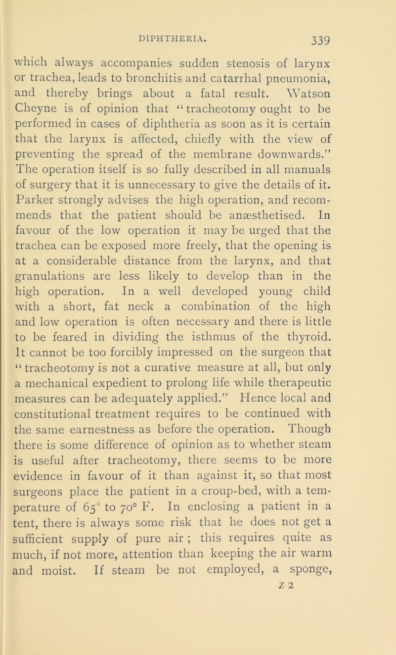 which always accompanies sudden stenosis of larynx or trachea, leads to bronchitis and catarrhal pneumonia, and thereby brings about a fatal result. Watson Cheyne is of opinion that “ tracheotomy ought to be performed in cases of diphtheria as soon as it is certain that the larynx is affected, chiefly with the view of preventing the spread of the membrane downwards.” The operation itself is so fully described in all manuals of surgery that it is unnecessary to give the details of it. Parker strongly advises the high operation, and recom- mends that the patient should be anaesthetised. In favour of the low operation it may be urged that the trachea can be exposed more freely, that the opening is at a considerable distance from the larynx, and that granulations are less likely to develop than in the high operation. In a well developed young child with a short, fat neck a combination of the high and low operation is often necessary and there is little to be feared in dividing the isthmus of the thyroid. It cannot be too forcibly impressed on the surgeon that “tracheotomy is not a curative measure at all, but only a mechanical expedient to prolong life while therapeutic measures can be adequately applied.” Hence local and constitutional treatment requires to be continued with the same earnestness as before the operation. Though there is some difference of opinion as to whether steam is useful after tracheotomy, there seems to be more evidence in favour of it than against it, so that most surgeons place the patient in a croup-bed, with a tem- perature of 65° to 70° F. In enclosing a patient in a tent, there is always some risk that he does not get a sufficient supply of pure air ; this requires quite as much, if not more, attention than keeping the air warm and moist. If steam be not employed, a sponge,