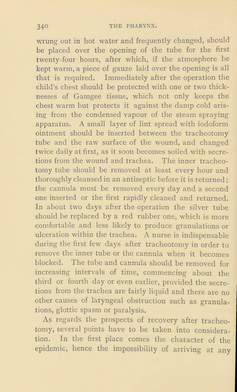 34° wrung out in hot water and frequently changed, should be placed over the opening of the tube for the first twenty-four hours, after which, if the atmosphere be kept warm, a piece of gauze laid over the opening is all that is required. Immediately after the operation the child’s chest should be protected with one or two thick- nesses of Gamgee tissue, which not only keeps the chest warm but protects it against the damp cold aris- ing from the condensed vapour of the steam spraying apparatus. A small layer of lint spread with iodoform ointment should be inserted between the tracheotomy tube and the raw surface of the wound, and changed twice daily at first, as it soon becomes soiled with secre- tions from the wound and trachea. The inner tracheo- tomy tube should be removed at least every hour and thoroughly cleansed in an antiseptic before it is returned ; the cannula must be removed every day and a second one inserted or the first rapidly cleaned and returned. In about two days after the operation the silver tube should be replaced by a red rubber one, which is more comfortable and less likely to produce granulations or ulceration within the trachea. A nurse is indispensable during the first few days after tracheotomy in order to remove the inner tube or the cannula when it becomes blocked. The tube and cannula should be removed for increasing intervals of time, commencing about the third or fourth day or even earlier, provided the secre- tions from the trachea are fairly liquid and there are no other causes of laryngeal obstruction such as granula- tions, glottic spasm or paralysis. As regards the prospects of recovery after tracheo- tomy, several points have to be taken into considera- tion. In the first place comes the character of the epidemic, hence the impossibility of arriving at any