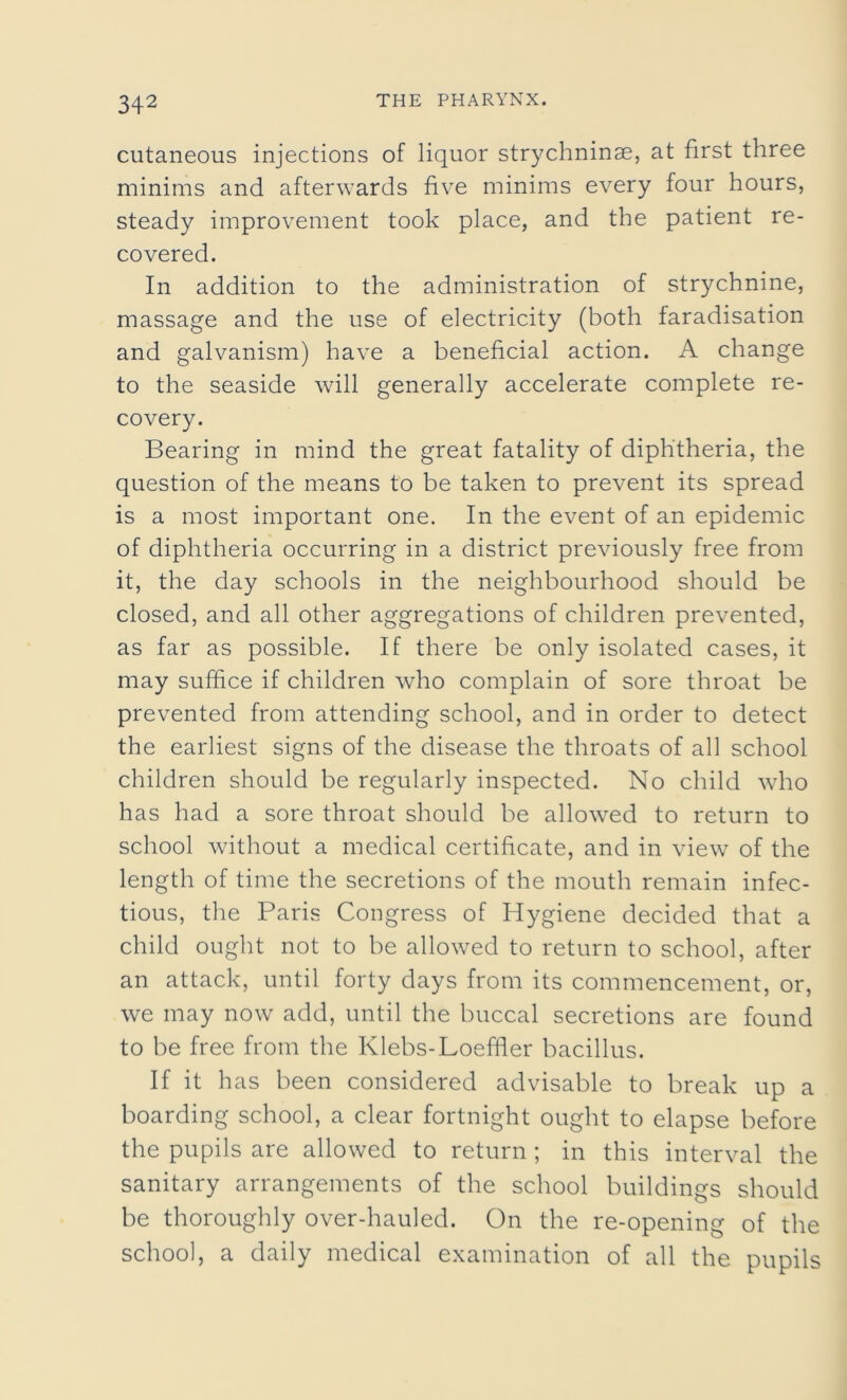 cutaneous injections of liquor strychninse, at first three minims and afterwards five minims every four hours, steady improvement took place, and the patient re- covered. In addition to the administration of strychnine, massage and the use of electricity (both faradisation and galvanism) have a beneficial action. A change to the seaside will generally accelerate complete re- covery. Bearing in mind the great fatality of diphtheria, the question of the means to be taken to prevent its spread is a most important one. In the event of an epidemic of diphtheria occurring in a district previously free from it, the day schools in the neighbourhood should be closed, and all other aggregations of children prevented, as far as possible. If there be only isolated cases, it may suffice if children who complain of sore throat be prevented from attending school, and in order to detect the earliest signs of the disease the throats of all school children should be regularly inspected. No child who has had a sore throat should be allowed to return to school without a medical certificate, and in view of the length of time the secretions of the mouth remain infec- tious, the Paris Congress of Hygiene decided that a child ought not to be allowed to return to school, after an attack, until forty days from its commencement, or, we may now add, until the buccal secretions are found to be free from the Klebs-Loeffler bacillus. If it has been considered advisable to break up a boarding school, a clear fortnight ought to elapse before the pupils are allowed to return ; in this interval the sanitary arrangements of the school buildings should be thoroughly over-hauled. On the re-opening of the school, a daily medical examination of all the pupils