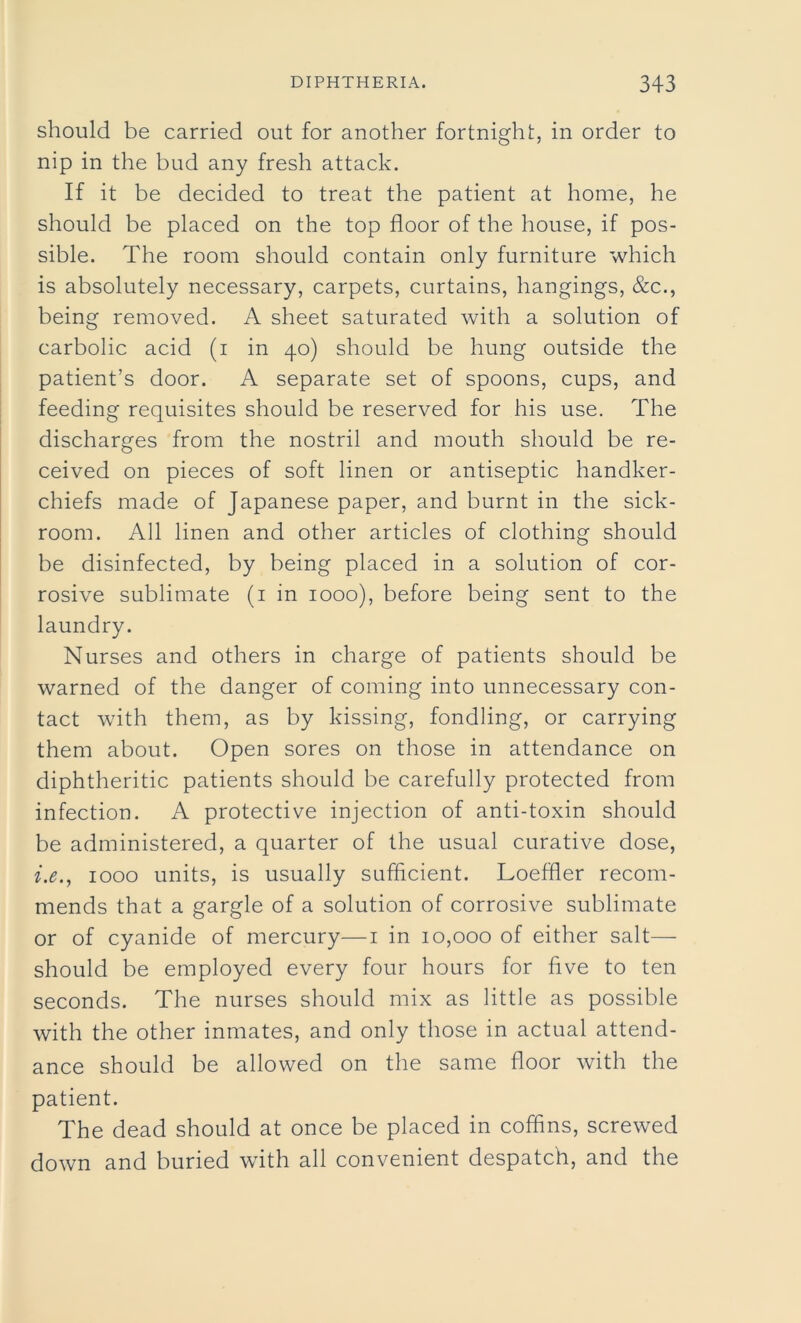 should be carried out for another fortnight, in order to nip in the bud any fresh attack. If it be decided to treat the patient at home, he should be placed on the top floor of the house, if pos- sible. The room should contain only furniture which is absolutely necessary, carpets, curtains, hangings, &c., being removed. A sheet saturated with a solution of carbolic acid (i in 40) should be hung outside the patient’s door. A separate set of spoons, cups, and feeding requisites should be reserved for his use. The discharges from the nostril and mouth should be re- ceived on pieces of soft linen or antiseptic handker- chiefs made of Japanese paper, and burnt in the sick- room. All linen and other articles of clothing should be disinfected, by being placed in a solution of cor- rosive sublimate (1 in 1000), before being sent to the laundry. Nurses and others in charge of patients should be warned of the danger of coming into unnecessary con- tact with them, as by kissing, fondling, or carrying them about. Open sores on those in attendance on diphtheritic patients should be carefully protected from infection. A protective injection of anti-toxin should be administered, a quarter of the usual curative dose, i.e.t 1000 units, is usually sufficient. Loeffler recom- mends that a gargle of a solution of corrosive sublimate or of cyanide of mercury—1 in 10,000 of either salt— should be employed every four hours for five to ten seconds. The nurses should mix as little as possible with the other inmates, and only those in actual attend- ance should be allowed on the same floor with the patient. The dead should at once be placed in coffins, screwed down and buried with all convenient despatch, and the