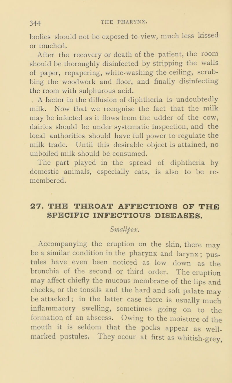 bodies should not be exposed to view, much less kissed or touched. After the recovery or death of the patient, the room should be thoroughly disinfected by stripping the walls of paper, repapering, white-washing the ceiling, scrub- bing the woodwork and floor, and finally disinfecting the room with sulphurous acid. , A factor in the diffusion of diphtheria is undoubtedly milk. Now that we recognise the fact that the milk may be infected as it flows from the udder of the cow, dairies should be under systematic inspection, and the local authorities should have full power to regulate the milk trade. Until this desirable object is attained, no unboiled milk should be consumed. The part played in the spread of diphtheria by domestic animals, especially cats, is also to be re- membered. 27. THE THROAT AFFECTIONS OF THE SPECIFIC INFECTIOUS DISEASES. Smallpox. Accompanying the eruption on the skin, there may be a similar condition in the pharynx and larynx ; pus- tules have even been noticed as low down as the bronchia of the second or third order. The eruption may affect chiefly the mucous membrane of the lips and cheeks, or the tonsils and the hard and soft palate may be attacked ; in the latter case there is usually much inflammatory swelling, sometimes going on to the formation of an abscess. Owing to the moisture of the mouth it is seldom that the pocks appear as well- marked pustules. They occur at first as whitish-grey,