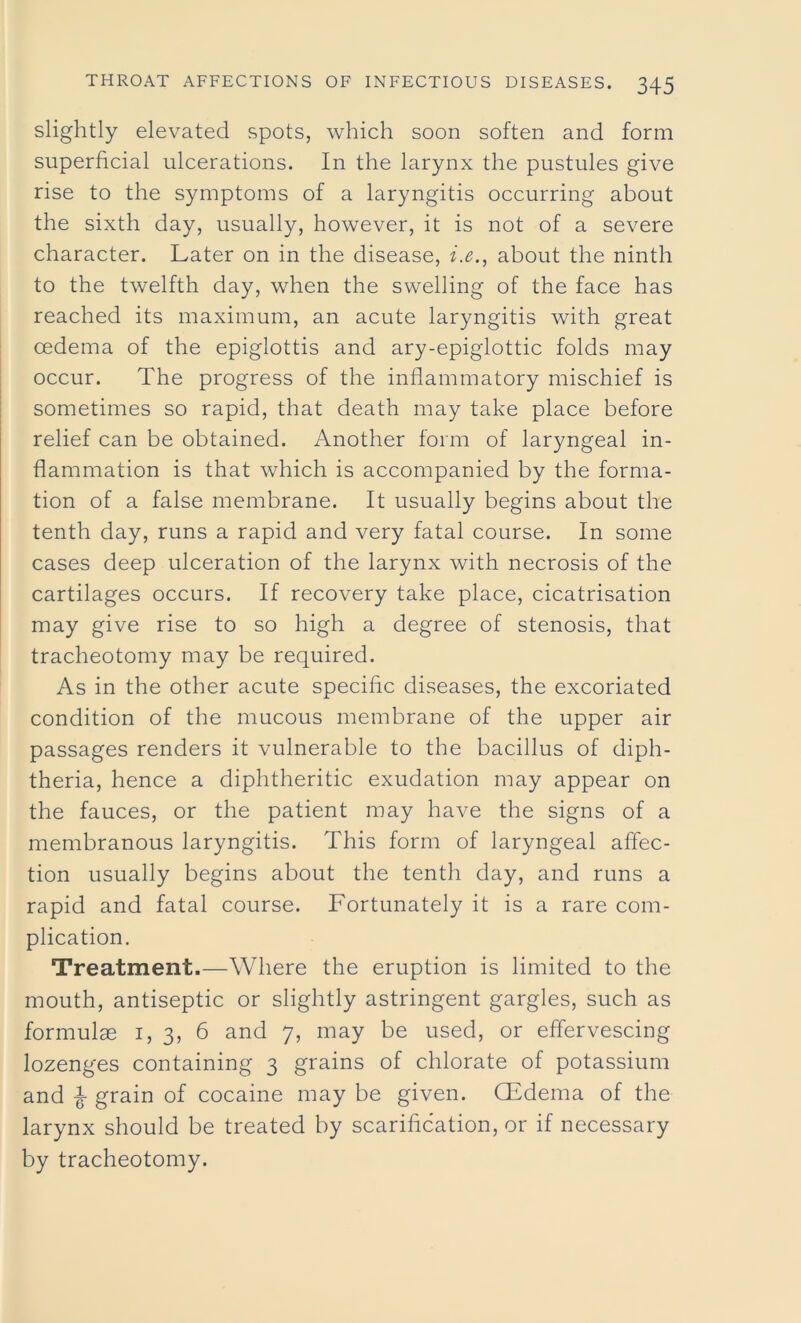 slightly elevated spots, which soon soften and form superficial ulcerations. In the larynx the pustules give rise to the symptoms of a laryngitis occurring about the sixth day, usually, however, it is not of a severe character. Later on in the disease, i.e., about the ninth to the twelfth day, when the swelling of the face has reached its maximum, an acute laryngitis with great oedema of the epiglottis and ary-epiglottic folds may occur. The progress of the inflammatory mischief is sometimes so rapid, that death may take place before relief can be obtained. Another form of laryngeal in- flammation is that which is accompanied by the forma- tion of a false membrane. It usually begins about the tenth day, runs a rapid and very fatal course. In some cases deep ulceration of the larynx with necrosis of the cartilages occurs. If recovery take place, cicatrisation may give rise to so high a degree of stenosis, that tracheotomy may be required. As in the other acute specific diseases, the excoriated condition of the mucous membrane of the upper air passages renders it vulnerable to the bacillus of diph- theria, hence a diphtheritic exudation may appear on the fauces, or the patient may have the signs of a membranous laryngitis. This form of laryngeal affec- tion usually begins about the tenth day, and runs a rapid and fatal course. Fortunately it is a rare com- plication. Treatment.—Where the eruption is limited to the mouth, antiseptic or slightly astringent gargles, such as formulae i, 3, 6 and 7, may be used, or effervescing lozenges containing 3 grains of chlorate of potassium and ^ grain of cocaine may be given. CEdema of the larynx should be treated by scarification, or if necessary by tracheotomy.