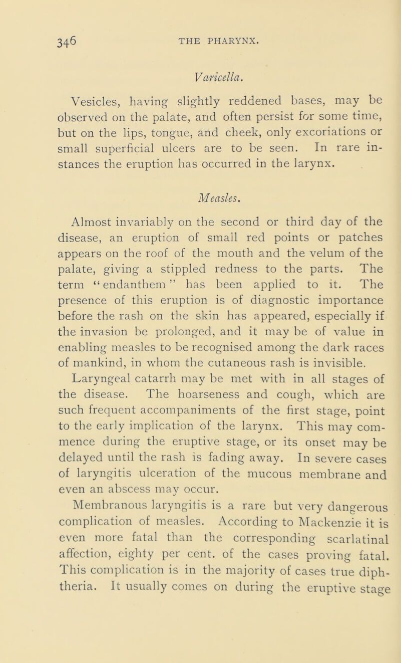 Varicella. Vesicles, having slightly reddened bases, may be observed on the palate, and often persist for some time, but on the lips, tongue, and cheek, only excoriations or small superficial ulcers are to be seen. In rare in- stances the eruption has occurred in the larynx. Measles. Almost invariably on the second or third day of the disease, an eruption of small red points or patches appears on the roof of the mouth and the velum of the palate, giving a stippled redness to the parts. The term “ endanthem ” has been applied to it. The presence of this eruption is of diagnostic importance before the rash on the skin has appeared, especially if the invasion be prolonged, and it may be of value in enabling measles to be recognised among the dark races of mankind, in whom the cutaneous rash is invisible. Laryngeal catarrh may be met with in all stages of the disease. The hoarseness and cough, which are such frequent accompaniments of the first stage, point to the early implication of the larynx. This may com- mence during the eruptive stage, or its onset may be delayed until the rash is fading away. In severe cases of laryngitis ulceration of the mucous membrane and even an abscess may occur. Membranous laryngitis is a rare but very dangerous complication of measles. According to Mackenzie it is even more fatal than the corresponding scarlatinal affection, eighty per cent, of the cases proving fatal. This complication is in the majority of cases true diph- theria. It usually comes on during the eruptive stage