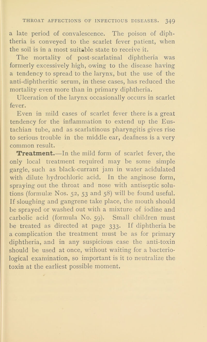 a late period of convalescence. The poison of diph- theria is conveyed to the scarlet fever patient, when the soil is in a most suitable state to receive it. The mortality of post-scarlatinal diphtheria was formerly excessively high, owing to the disease having a tendency to spread to the larynx, but the use of the anti-diphtheritic serum, in these cases, has reduced the mortality even more than in primary diphtheria. Ulceration of the larynx occasionally occurs in scarlet fever. Even in mild cases of scarlet fever there is a great tendency for the inflammation to extend up the Eus- tachian tube, and as scarlatinous pharyngitis gives rise to serious trouble in the middle ear, deafness is a very common result. Treatment.—In the mild form of scarlet fever, the only local treatment required may be some simple gargle, such as black-currant jam in water acidulated with dilute hydrochloric acid. In the anginose form, spraying out the throat and nose with antiseptic solu- tions (formulae Nos. 52, 53 and 58) will be found useful. If sloughing and gangrene take place, the mouth should be sprayed or washed out with a mixture of iodine and carbolic acid (formula No. 59). Small children must be treated as directed at page 333. If diphtheria be a complication the treatment must be as for primary diphtheria, and in any suspicious case the anti-toxin should be used at once, without waiting for a bacterio- logical examination, so important is it to neutralize the toxin at the earliest possible moment.