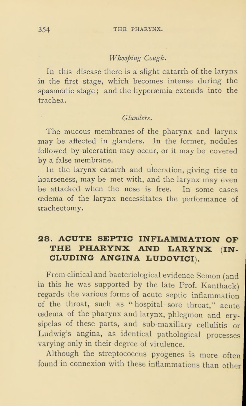 Whooping Cough. In this disease there is a slight catarrh of the larynx in the first stage, which becomes intense during the spasmodic stage; and the hyperaemia extends into the trachea. Glanders. The mucous membranes of the pharynx and larynx may be affected in glanders. In the former, nodules followed by ulceration may occur, or it may be covered by a false membrane. In the larynx catarrh and ulceration, giving rise to hoarseness, may be met with, and the larynx may even be attacked when the nose is free. In some cases oedema of the larynx necessitates the performance of tracheotomy. 28. ACUTE SEPTIC INFLAMMATION OF THE PHARYNX AND LARYNX (IN- CLUDING- ANGINA LUDOVICI). From clinical and bacteriological evidence Semon (and in this he was supported by the late Prof. Kanthack) regards the various forms of acute septic inflammation of the throat, such as “ hospital sore throat,” acute oedema of the pharynx and larynx, phlegmon and ery- sipelas of these parts, and sub-maxillary cellulitis or Ludwig’s angina, as identical pathological processes varying only in their degree of virulence. Although the streptococcus pyogenes is more often found in connexion with these inflammations than other