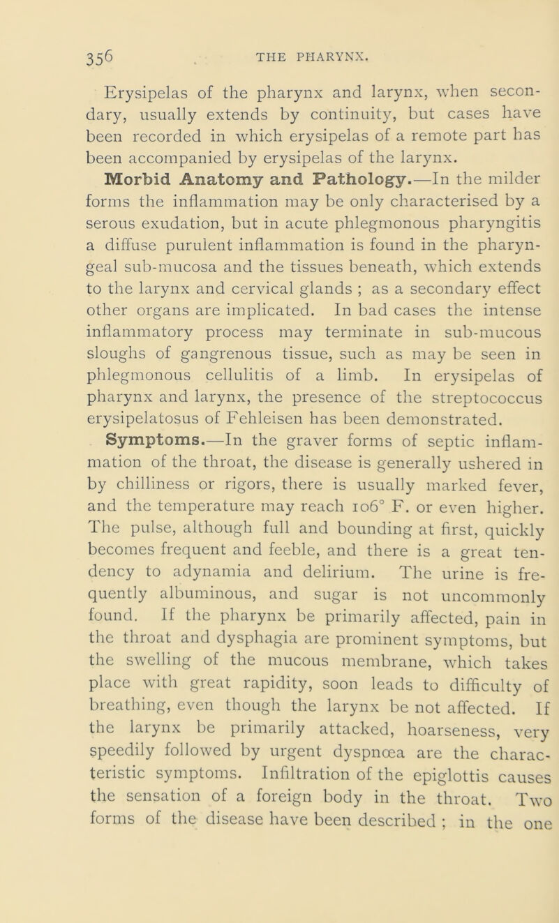 Erysipelas of the pharynx and larynx, when secon- dary, usually extends by continuity, but cases have been recorded in which erysipelas of a remote part has been accompanied by erysipelas of the larynx. Morbid Anatomy and Pathology.—In the milder forms the inflammation may be only characterised by a serous exudation, but in acute phlegmonous pharyngitis a diffuse purulent inflammation is found in the pharyn- geal sub-mucosa and the tissues beneath, which extends to the larynx and cervical glands ; as a secondary effect other organs are implicated. In bad cases the intense inflammatory process may terminate in sub-mucous sloughs of gangrenous tissue, such as may be seen in phlegmonous cellulitis of a limb. In erysipelas of pharynx and larynx, the presence of the streptococcus erysipelatosus of Fehleisen has been demonstrated. Symptoms.—In the graver forms of septic inflam- mation of the throat, the disease is generally ushered in by chilliness or rigors, there is usually marked fever, and the temperature may reach io6° F. or even higher. The pulse, although full and bounding at first, quickly becomes frequent and feeble, and there is a great ten- dency to adynamia and delirium. The urine is fre- quently albuminous, and sugar is not uncommonly found. If the pharynx be primarily affected, pain in the throat and dysphagia are prominent symptoms, but the swelling of the mucous membrane, which takes place with great rapidity, soon leads to difficulty of breathing, even though the larynx be not affected. If the larynx be primarily attacked, hoarseness, very speedily followed by urgent dyspnoea are the charac- teristic symptoms. Infiltration of the epiglottis causes the sensation of a foreign body in the throat. Two forms of the disease have been described ; in the one
