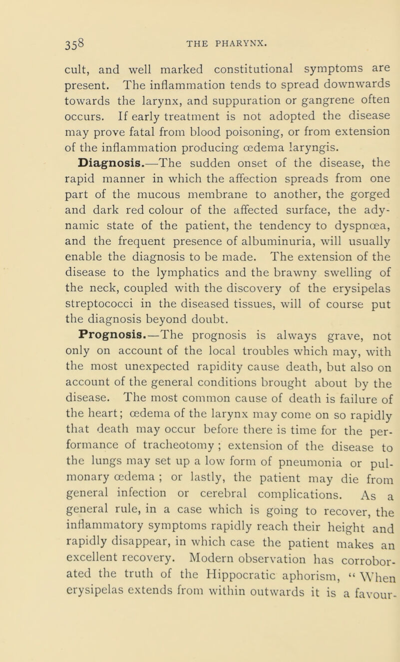 cult, and well marked constitutional symptoms are present. The inflammation tends to spread downwards towards the larynx, and suppuration or gangrene often occurs. If early treatment is not adopted the disease may prove fatal from blood poisoning, or from extension of the inflammation producing oedema laryngis. Diagnosis.—The sudden onset of the disease, the rapid manner in which the affection spreads from one part of the mucous membrane to another, the gorged and dark red colour of the affected surface, the ady- namic state of the patient, the tendency to dyspnoea, and the frequent presence of albuminuria, will usually enable the diagnosis to be made. The extension of the disease to the lymphatics and the brawny swelling of the neck, coupled with the discovery of the erysipelas streptococci in the diseased tissues, will of course put the diagnosis beyond doubt. Prognosis .—The prognosis is always grave, not only on account of the local troubles which may, with the most unexpected rapidity cause death, but also on account of the general conditions brought about by the disease. The most common cause of death is failure of the heart; oedema of the larynx may come on so rapidly that death may occur before there is time for the per- formance of tracheotomy ; extension of the disease to the lungs may set up a low form of pneumonia or pul- monary oedema ; or lastly, the patient may die from general infection or cerebral complications. As a general rule, in a case which is going to recover, the inflammatory symptoms rapidly reach their height and rapidly disappear, in which case the patient makes an excellent recovery. Modern observation has corrobor- ated the truth of the Hippocratic aphorism, “ When erysipelas extends from within outwards it is a favour-