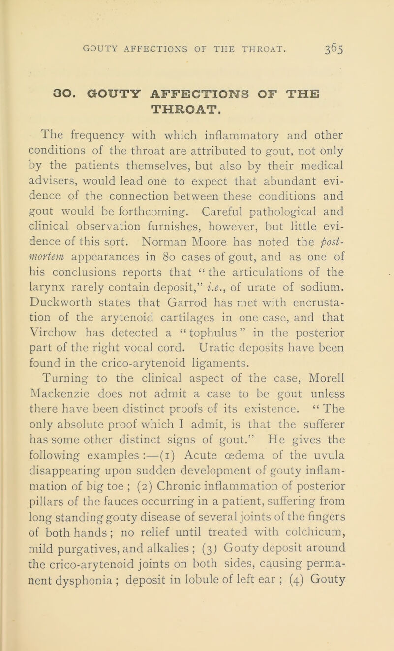 30. GOUTY AFFECTIONS OF THE THROAT. The frequency with which inflammatory and other conditions of the throat are attributed to gout, not only by the patients themselves, but also by their medical advisers, would lead one to expect that abundant evi- dence of the connection between these conditions and gout would be forthcoming. Careful pathological and clinical observation furnishes, however, but little evi- dence of this sort. Norman Moore has noted the post- mortem appearances in 80 cases of gout, and as one of his conclusions reports that “ the articulations of the larynx rarely contain deposit,” i.e., of urate of sodium. Duckworth states that Garrod has met with encrusta- tion of the arytenoid cartilages in one case, and that Virchow has detected a “ tophulus ” in the posterior part of the right vocal cord. Uratic deposits have been found in the crico-arytenoid ligaments. Turning to the clinical aspect of the case, Morell Mackenzie does not admit a case to be gout unless there have been distinct proofs of its existence. “ The only absolute proof which I admit, is that the sufferer has some other distinct signs of gout.” He gives the following examples :—(1) Acute oedema of the uvula disappearing upon sudden development of gouty inflam- mation of big toe ; (2) Chronic inflammation of posterior pillars of the fauces occurring in a patient, suffering from long standing gouty disease of several joints of the fingers of both hands; no relief until treated with colchicum, mild purgatives, and alkalies ; (3) Gouty deposit around the crico-arytenoid joints on both sides, causing perma- nent dysphonia ; deposit in lobule of left ear ; (4) Gouty