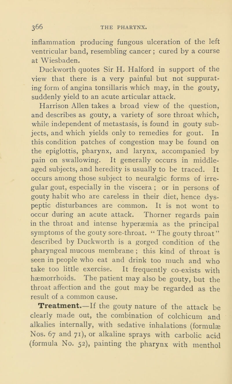 inflammation producing fungous ulceration of the left ventricular band, resembling cancer; cured by a course at Wiesbaden. Duckworth quotes Sir H. Halford in support of the view that there is a very painful but not suppurat- ing form of angina tonsillaris which may, in the gouty, suddenly yield to an acute articular attack. Harrison Allen takes a broad view of the question, and describes as gouty, a variety of sore throat which, while independent of metastasis, is found in gouty sub- jects, and which yields only to remedies for gout. In this condition patches of congestion may be found on the epiglottis, pharynx, and larynx, accompanied by pain on swallowing. It generally occurs in middle- aged subjects, and heredity is usually to be traced. It occurs among those subject to neuralgic forms of irre- gular gout, especially in the viscera ; or in persons of gouty habit who are careless in their diet, hence dys- peptic disturbances are common. It is not wont to occur during an acute attack. Thorner regards pain in the throat and intense hyperaemia as the principal symptoms of the gouty sore-throat. “ The gouty throat” described by Duckworth is a gorged condition of the pharyngeal mucous membrane ; this kind of throat is seen in people who eat and drink too much and who take too little exercise. It frequently co-exists with haemorrhoids. The patient may also be gouty, but the throat affection and the gout may be regarded as the result of a common cause. Treatment.—If the gouty nature of the attack be clearly made out, the combination of colchicum and alkalies internally, with sedative inhalations (formula Nos. 67 and 71), or alkaline sprays with carbolic acid (formula No. 52), painting the pharynx with menthol
