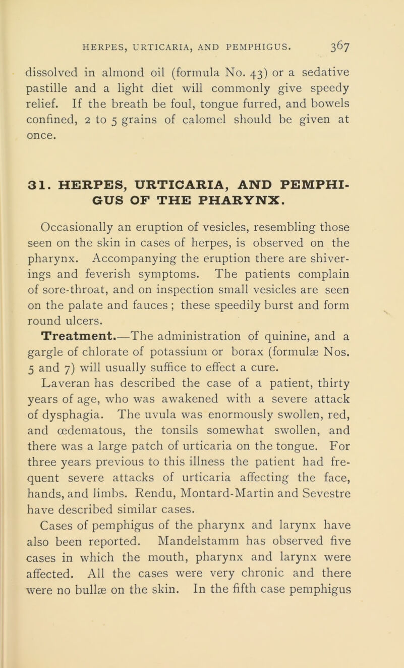dissolved in almond oil (formula No. 43) or a sedative pastille and a light diet will commonly give speedy relief. If the breath be foul, tongue furred, and bowels confined, 2 to 5 grains of calomel should be given at once. 31. HERPES, URTICARIA, AND PEMPHI- GUS OF THE PHARYNX. Occasionally an eruption of vesicles, resembling those seen on the skin in cases of herpes, is observed on the pharynx. Accompanying the eruption there are shiver- ings and feverish symptoms. The patients complain of sore-throat, and on inspection small vesicles are seen on the palate and fauces ; these speedily burst and form round ulcers. Treatment.—The administration of quinine, and a gargle of chlorate of potassium or borax (formulae Nos. 5 and 7) will usually suffice to effect a cure. Laveran has described the case of a patient, thirty years of age, who was awakened with a severe attack of dysphagia. The uvula was enormously swollen, red, and cedematous, the tonsils somewhat swollen, and there was a large patch of urticaria on the tongue. For three years previous to this illness the patient had fre- quent severe attacks of urticaria affecting the face, hands, and limbs. Rendu, Montard-Martin and Sevestre have described similar cases. Cases of pemphigus of the pharynx and larynx have also been reported. Mandelstamm has observed five cases in which the mouth, pharynx and larynx were affected. All the cases were very chronic and there were no bullae on the skin. In the fifth case pemphigus