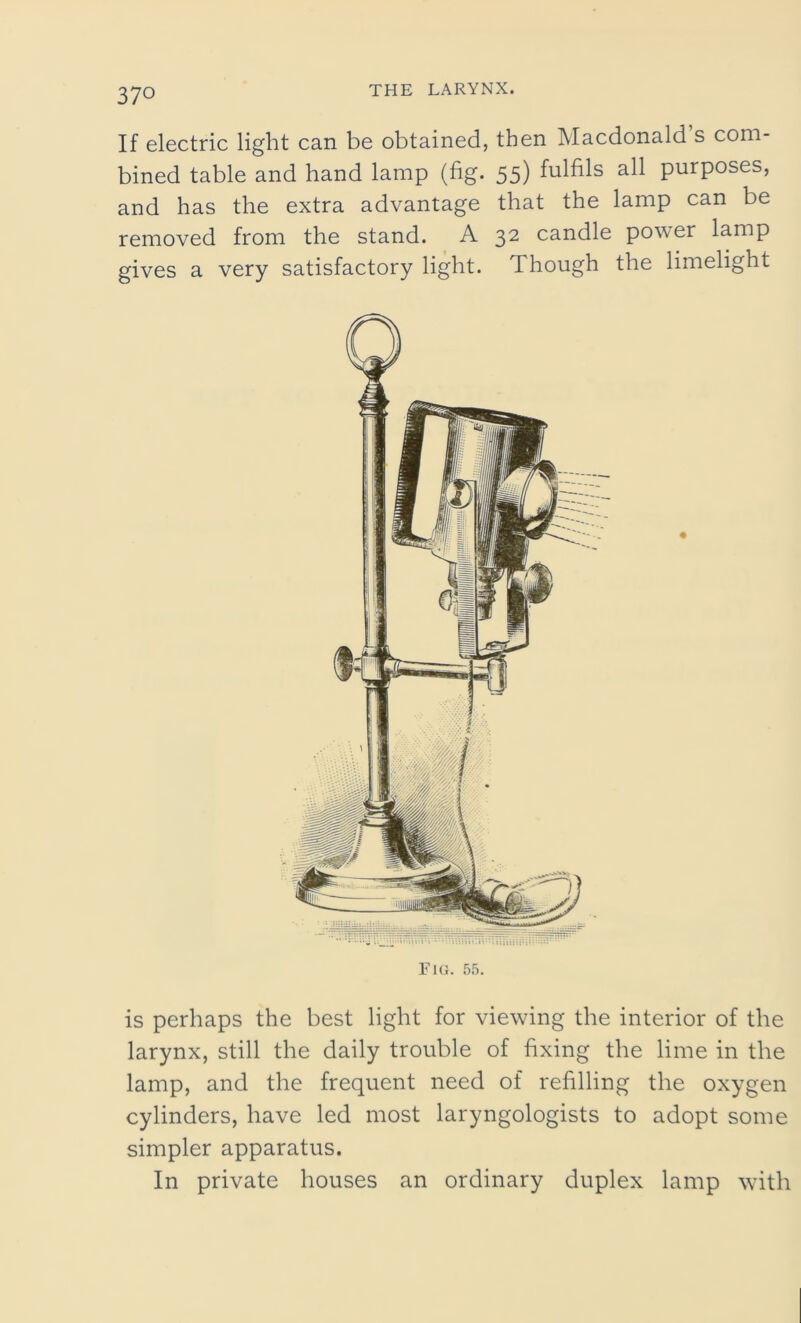 If electric light can be obtained, then Macdonald s com- bined table and hand lamp (fig. 55) fulfils ah purposes, and has the extra advantage that the lamp can be removed from the stand. A 32 candle power lamp gives a very satisfactory light. Though the limelight Fig. 55. is perhaps the best light for viewing the interior of the larynx, still the daily trouble of fixing the lime in the lamp, and the frequent need of refilling the oxygen cylinders, have led most laryngologists to adopt some simpler apparatus. In private houses an ordinary duplex lamp with