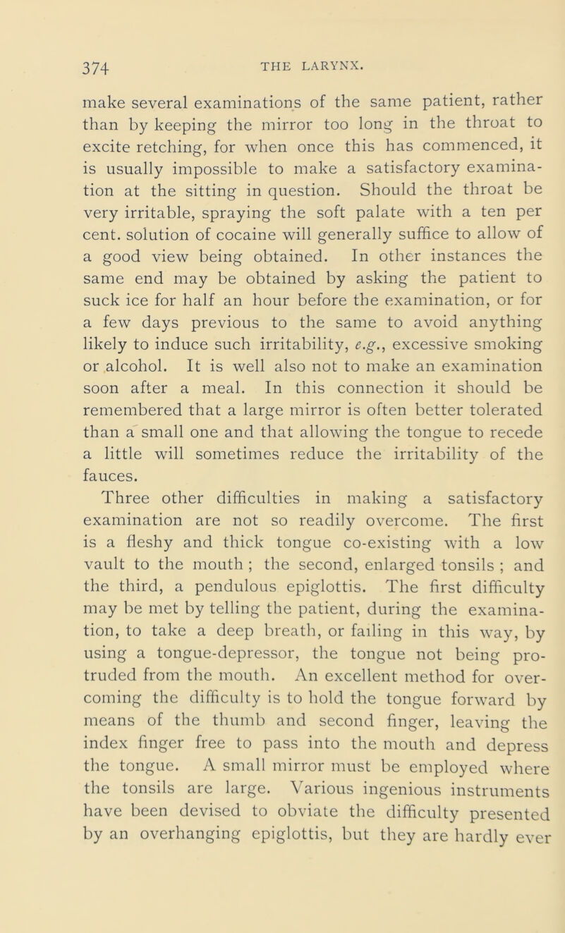 make several examinations of the same patient, rather than by keeping the mirror too long in the throat to excite retching, for when once this has commenced, it is usually impossible to make a satisfactory examina- tion at the sitting in question. Should the throat be very irritable, spraying the soft palate with a ten per cent, solution of cocaine will generally suffice to allow of a good view being obtained. In other instances the same end may be obtained by asking the patient to suck ice for half an hour before the examination, or for a few days previous to the same to avoid anything likely to induce such irritability, e.g., excessive smoking or alcohol. It is well also not to make an examination soon after a meal. In this connection it should be remembered that a large mirror is often better tolerated than a small one and that allowing the tongue to recede a little will sometimes reduce the irritability of the fauces. Three other difficulties in making a satisfactory examination are not so readily overcome. The first is a fleshy and thick tongue co-existing with a low vault to the mouth ; the second, enlarged tonsils ; and the third, a pendulous epiglottis. The first difficulty may be met by telling the patient, during the examina- tion, to take a deep breath, or failing in this way, by using a tongue-depressor, the tongue not being pro- truded from the mouth. An excellent method for over- coming the difficulty is to hold the tongue forward by means of the thumb and second finger, leaving the index finger free to pass into the mouth and depress the tongue. A small mirror must be employed where the tonsils are large. Various ingenious instruments have been devised to obviate the difficulty presented by an overhanging epiglottis, but they are hardly ever