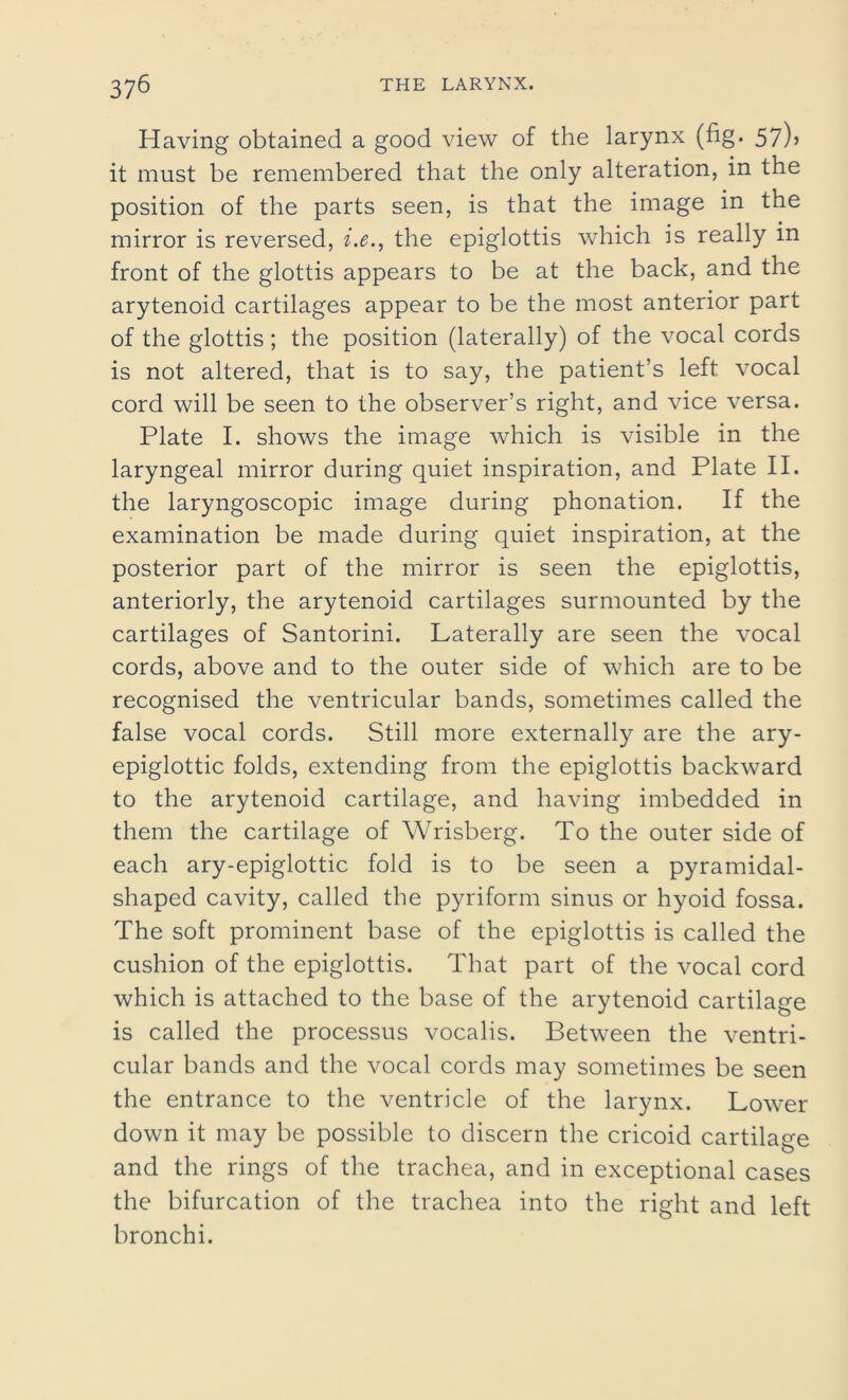 Having obtained a good view of the larynx (fig. 57)5 it must be remembered that the only alteration, in the position of the parts seen, is that the image in the mirror is reversed, i.e., the epiglottis which is really in front of the glottis appears to be at the back, and the arytenoid cartilages appear to be the most anterior part of the glottis ; the position (laterally) of the vocal cords is not altered, that is to say, the patient’s left vocal cord will be seen to the observer’s right, and vice versa. Plate I. shows the image which is visible in the laryngeal mirror during quiet inspiration, and Plate II. the laryngoscopic image during phonation. If the examination be made during quiet inspiration, at the posterior part of the mirror is seen the epiglottis, anteriorly, the arytenoid cartilages surmounted by the cartilages of Santorini. Laterally are seen the vocal cords, above and to the outer side of which are to be recognised the ventricular bands, sometimes called the false vocal cords. Still more externally are the ary- epiglottic folds, extending from the epiglottis backward to the arytenoid cartilage, and having imbedded in them the cartilage of Wrisberg. To the outer side of each ary-epiglottic fold is to be seen a pyramidal- shaped cavity, called the pyriform sinus or hyoid fossa. The soft prominent base of the epiglottis is called the cushion of the epiglottis. That part of the vocal cord which is attached to the base of the arytenoid cartilage is called the processus vocalis. Between the ventri- cular bands and the vocal cords may sometimes be seen the entrance to the ventricle of the larynx. Lower down it may be possible to discern the cricoid cartilage and the rings of the trachea, and in exceptional cases the bifurcation of the trachea into the right and left bronchi.
