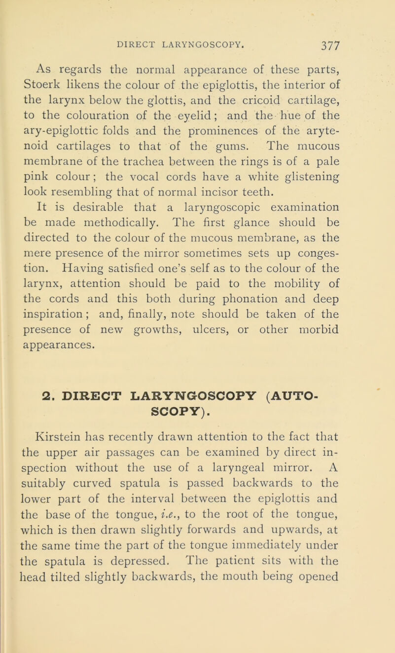 As regards the normal appearance of these parts, Stoerk likens the colour of the epiglottis, the interior of the larynx below the glottis, and the cricoid cartilage, to the colouration of the eyelid; and the hue of the ary-epiglottic folds and the prominences of the aryte- noid cartilages to that of the gums. The mucous membrane of the trachea between the rings is of a pale pink colour; the vocal cords have a white glistening look resembling that of normal incisor teeth. It is desirable that a laryngoscopic examination be made methodically. The first glance should be directed to the colour of the mucous membrane, as the mere presence of the mirror sometimes sets up conges- tion. Having satisfied one’s self as to the colour of the larynx, attention should be paid to the mobility of the cords and this both during phonation and deep inspiration ; and, finally, note should be taken of the presence of new growths, ulcers, or other morbid appearances. 2. DIRECT LARYNGOSCOPY (AUTO- SCOPY). Kirstein has recently drawn attention to the fact that the upper air passages can be examined by direct in- spection without the use of a laryngeal mirror. A suitably curved spatula is passed backwards to the lower part of the interval between the epiglottis and the base of the tongue, i.e., to the root of the tongue, which is then drawn slightly forwards and upwards, at the same time the part of the tongue immediately under the spatula is depressed. The patient sits with the head tilted slightly backwards, the mouth being opened