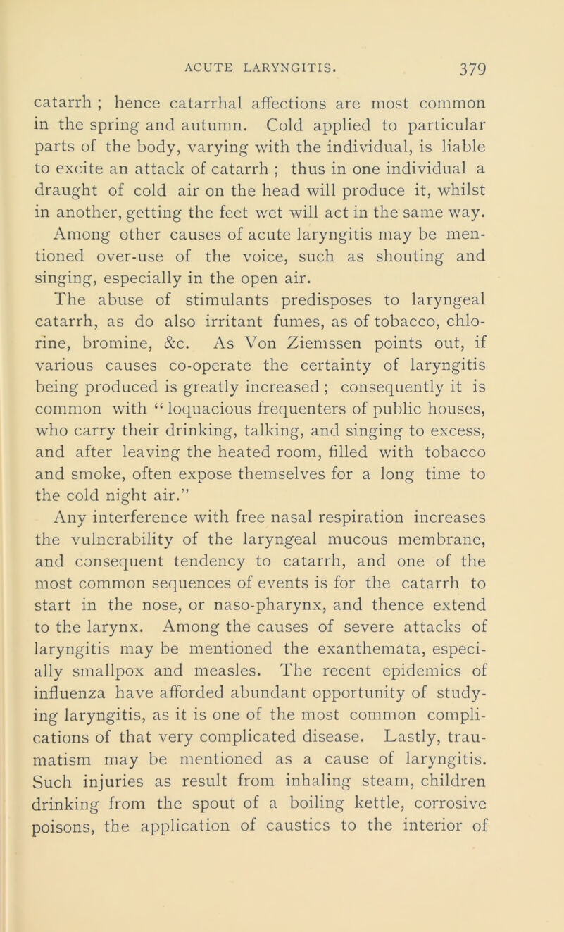 catarrh ; hence catarrhal affections are most common in the spring and autumn. Cold applied to particular parts of the body, varying with the individual, is liable to excite an attack of catarrh ; thus in one individual a draught of cold air on the head will produce it, whilst in another, getting the feet wet will act in the same way. Among other causes of acute laryngitis may be men- tioned over-use of the voice, such as shouting and singing, especially in the open air. The abuse of stimulants predisposes to laryngeal catarrh, as do also irritant fumes, as of tobacco, chlo- rine, bromine, &c. As Von Ziemssen points out, if various causes co-operate the certainty of laryngitis being produced is greatly increased ; consequently it is common with “ loquacious frequenters of public houses, who carry their drinking, talking, and singing to excess, and after leaving the heated room, filled with tobacco and smoke, often expose themselves for a long time to the cold night air.” Any interference with free nasal respiration increases the vulnerability of the laryngeal mucous membrane, and consequent tendency to catarrh, and one of the most common sequences of events is for the catarrh to start in the nose, or naso-pharynx, and thence extend to the larynx. Among the causes of severe attacks of laryngitis may be mentioned the exanthemata, especi- ally smallpox and measles. The recent epidemics of influenza have afforded abundant opportunity of study- ing laryngitis, as it is one of the most common compli- cations of that very complicated disease. Lastly, trau- matism may be mentioned as a cause of laryngitis. Such injuries as result from inhaling steam, children drinking from the spout of a boiling kettle, corrosive poisons, the application of caustics to the interior of