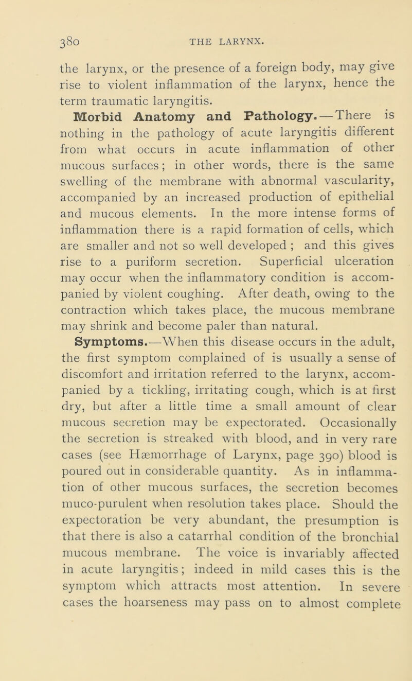 the larynx, or the presence of a foreign body, may give rise to violent inflammation of the larynx, hence the term traumatic laryngitis. Morbid Anatomy and Pathology. — There is nothing in the pathology of acute laryngitis different from what occurs in acute inflammation of other mucous surfaces; in other words, there is the same swelling of the membrane with abnormal vascularity, accompanied by an increased production of epithelial and mucous elements. In the more intense forms of inflammation there is a rapid formation of cells, which are smaller and not so well developed ; and this gives rise to a puriform secretion. Superficial ulceration may occur when the inflammatory condition is accom- panied by violent coughing. After death, owing to the contraction which takes place, the mucous membrane may shrink and become paler than natural. Symptoms.—When this disease occurs in the adult, the first symptom complained of is usually a sense of discomfort and irritation referred to the larynx, accom- panied by a tickling, irritating cough, which is at first dry, but after a little time a small amount of clear mucous secretion may be expectorated. Occasionally the secretion is streaked with blood, and in very rare cases (see Haemorrhage of Larynx, page 390) blood is poured out in considerable quantity. As in inflamma- tion of other mucous surfaces, the secretion becomes muco-purulent when resolution takes place. Should the expectoration be very abundant, the presumption is that there is also a catarrhal condition of the bronchial mucous membrane. The voice is invariably affected in acute laryngitis; indeed in mild cases this is the symptom which attracts most attention. In severe cases the hoarseness may pass on to almost complete