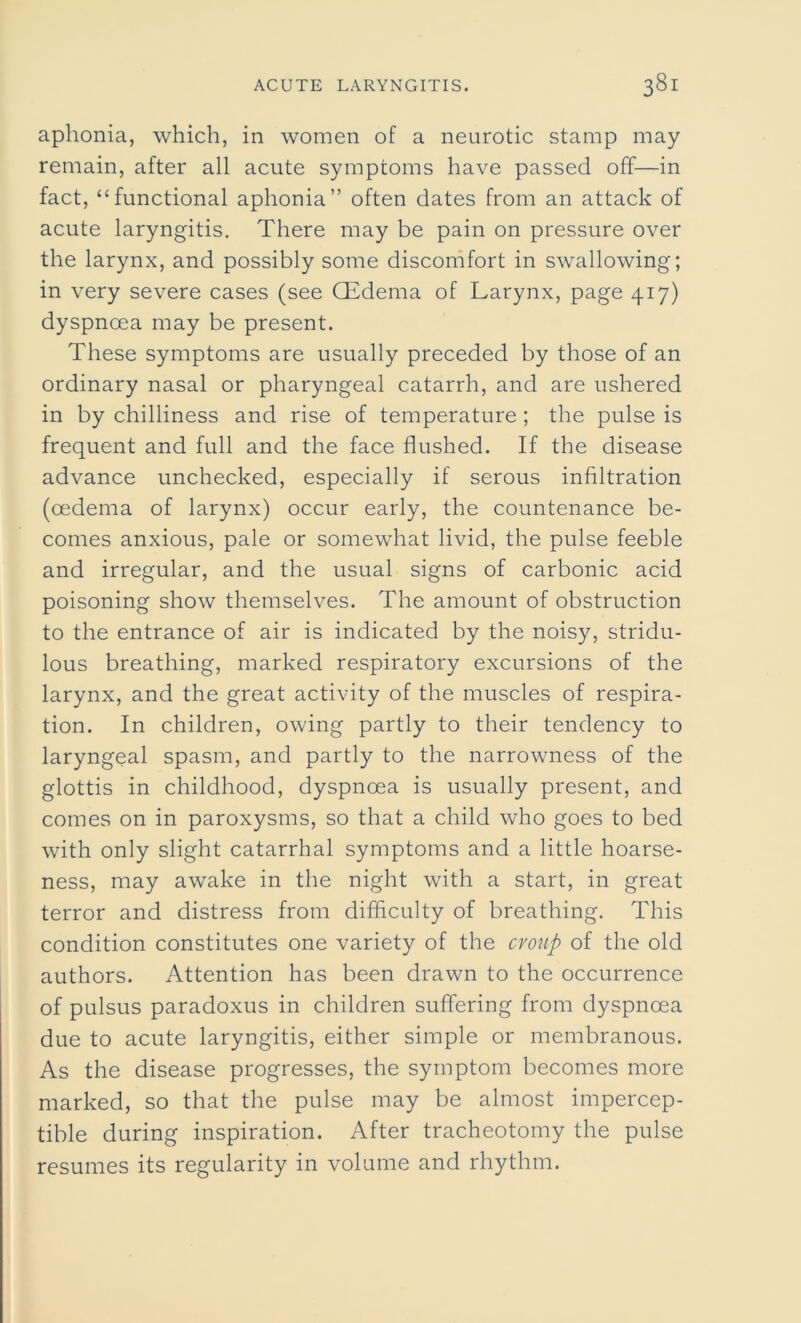 aphonia, which, in women of a neurotic stamp may remain, after all acute symptoms have passed off—in fact, “functional aphonia” often dates from an attack of acute laryngitis. There may be pain on pressure over the larynx, and possibly some discomfort in swallowing; in very severe cases (see GEdema of Larynx, page 417) dyspnoea may be present. These symptoms are usually preceded by those of an ordinary nasal or pharyngeal catarrh, and are ushered in by chilliness and rise of temperature ; the pulse is frequent and full and the face flushed. If the disease advance unchecked, especially if serous infiltration (oedema of larynx) occur early, the countenance be- comes anxious, pale or somewhat livid, the pulse feeble and irregular, and the usual signs of carbonic acid poisoning show themselves. The amount of obstruction to the entrance of air is indicated by the noisy, stridu- lous breathing, marked respiratory excursions of the larynx, and the great activity of the muscles of respira- tion. In children, owing partly to their tendency to laryngeal spasm, and partly to the narrowness of the glottis in childhood, dyspnoea is usually present, and comes on in paroxysms, so that a child who goes to bed with only slight catarrhal symptoms and a little hoarse- ness, may awake in the night with a start, in great terror and distress from difficulty of breathing. This condition constitutes one variety of the croup of the old authors. Attention has been drawn to the occurrence of pulsus paradoxus in children suffering from dyspnoea due to acute laryngitis, either simple or membranous. As the disease progresses, the symptom becomes more marked, so that the pulse may be almost impercep- tible during inspiration. After tracheotomy the pulse resumes its regularity in volume and rhythm.
