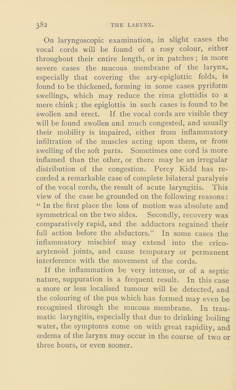 On laryngoscopic examination, in slight cases the vocal cords will be found of a rosy colour, either throughout their entire length, or in patches ; in more severe cases the mucous membrane of the larynx, especially that covering the ary-epiglottic folds, is found to be thickened, forming in some cases pyriform swellings, which may reduce the rima glottidis to a mere chink; the epiglottis in such cases is found to be swollen and erect. If the vocal cords are visible they will be found swollen and much congested, and usually their mobility is impaired, either from inflammatory infiltration of the muscles acting upon them, or from swelling of the soft parts. Sometimes one cord is more inflamed than the other, or there may be an irregular distribution of the congestion. Percy Kidd has re- corded a remarkable case of complete bilateral paralysis of the vocal cords, the result of acute laryngitis. This view of the case he grounded on the following reasons : “ In the first place the loss of motion was absolute and symmetrical on the two sides. Secondly, recovery was comparatively rapid, and the adductors regained their full action before the abductors.” In some cases the inflammatory mischief may extend into the crico- arytenoid joints, and cause temporary or permanent interference with the movement of the cords. If the inflammation be very intense, or of a septic nature, suppuration is a frequent result. In this case a more or less localised tumour will be detected, and the colouring of the pus which has formed may even be recognised through the mucous membrane. In trau- matic laryngitis, especially that due to drinking boiling water, the symptoms come on with great rapidity, and oedema of the larynx may occur in the course of two or three hours, or even sooner.