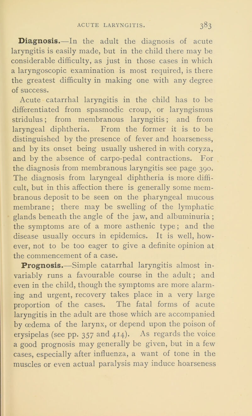 Diagnosis.—In the adult the diagnosis of acute laryngitis is easily made, but in the child there may be considerable difficulty, as just in those cases in which a laryngoscopic examination is most required, is there the greatest difficulty in making one with any degree of success. Acute catarrhal laryngitis in the child has to be differentiated from spasmodic croup, or laryngismus stridulus; from membranous laryngitis; and from laryngeal diphtheria. From the former it is to be distinguished by the presence of fever and hoarseness, and by its onset being usually ushered in with coryza, and by the absence of carpo-pedal contractions. For the diagnosis from membranous laryngitis see page 390. The diagnosis from laryngeal diphtheria is more diffi- cult, but in this affection there is generally some mem- branous deposit to be seen on the pharyngeal mucous membrane; there may be swelling of the lymphatic glands beneath the angle of the jaw, and albuminuria ; the symptoms are of a more asthenic type; and the disease usually occurs in epidemics. It is well, how- ever, not to be too eager to give a definite opinion at the commencement of a case. Prognosis.—Simple catarrhal laryngitis almost in- variably runs a favourable course in the adult; and even in the child, though the symptoms are more alarm- ing and urgent, recovery takes place in a very large proportion of the cases. The fatal forms of acute laryngitis in the adult are those which are accompanied by oedema of the larynx, or depend upon the poison of erysipelas (see pp. 357 and 414). As regards the voice a good prognosis may generally be given, but in a few cases, especially after influenza, a want of tone in the muscles or even actual paralysis may induce hoarseness
