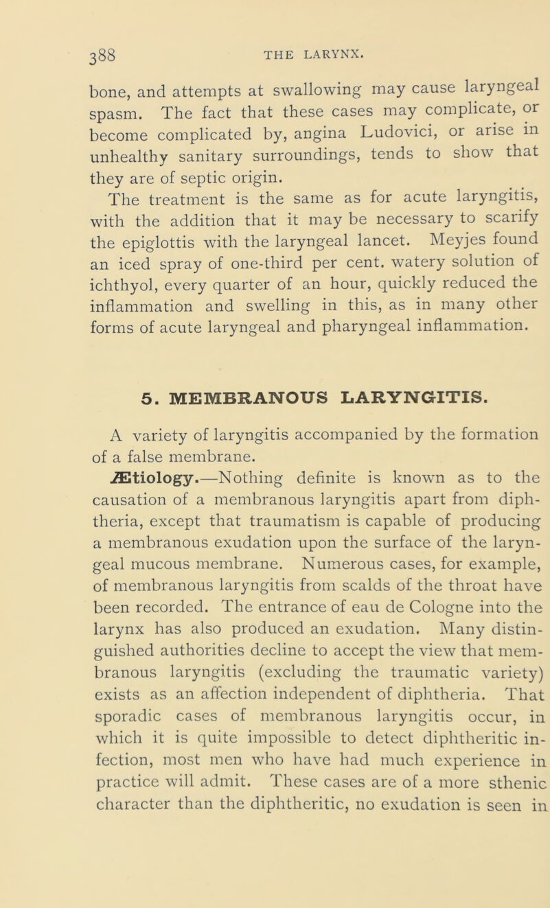 bone, and attempts at swallowing may cause laryngeal spasm. The fact that these cases may complicate, or become complicated by, angina Ludovici, or arise in unhealthy sanitary surroundings, tends to show that they are of septic origin. The treatment is the same as for acute laryngitis, with the addition that it may be necessary to scarify the epiglottis with the laryngeal lancet. Meyjes found an iced spray of one-third per cent, watery solution of ichthyol, every quarter of an hour, quickly reduced the inflammation and swelling in this, as in many other forms of acute laryngeal and pharyngeal inflammation. 5. MEMBRANOUS LARYNGITIS. A variety of laryngitis accompanied by the formation of a false membrane. ^Etiology.—Nothing definite is known as to the causation of a membranous laryngitis apart from diph- theria, except that traumatism is capable of producing a membranous exudation upon the surface of the laryn- geal mucous membrane. Numerous cases, for example, of membranous laryngitis from scalds of the throat have been recorded. The entrance of eau de Cologne into the larynx has also produced an exudation. Many distin- guished authorities decline to accept the view that mem- branous laryngitis (excluding the traumatic variety) exists as an affection independent of diphtheria. That sporadic cases of membranous laryngitis occur, in which it is quite impossible to detect diphtheritic in- fection, most men who have had much experience in practice will admit. These cases are of a more sthenic character than the diphtheritic, no exudation is seen in