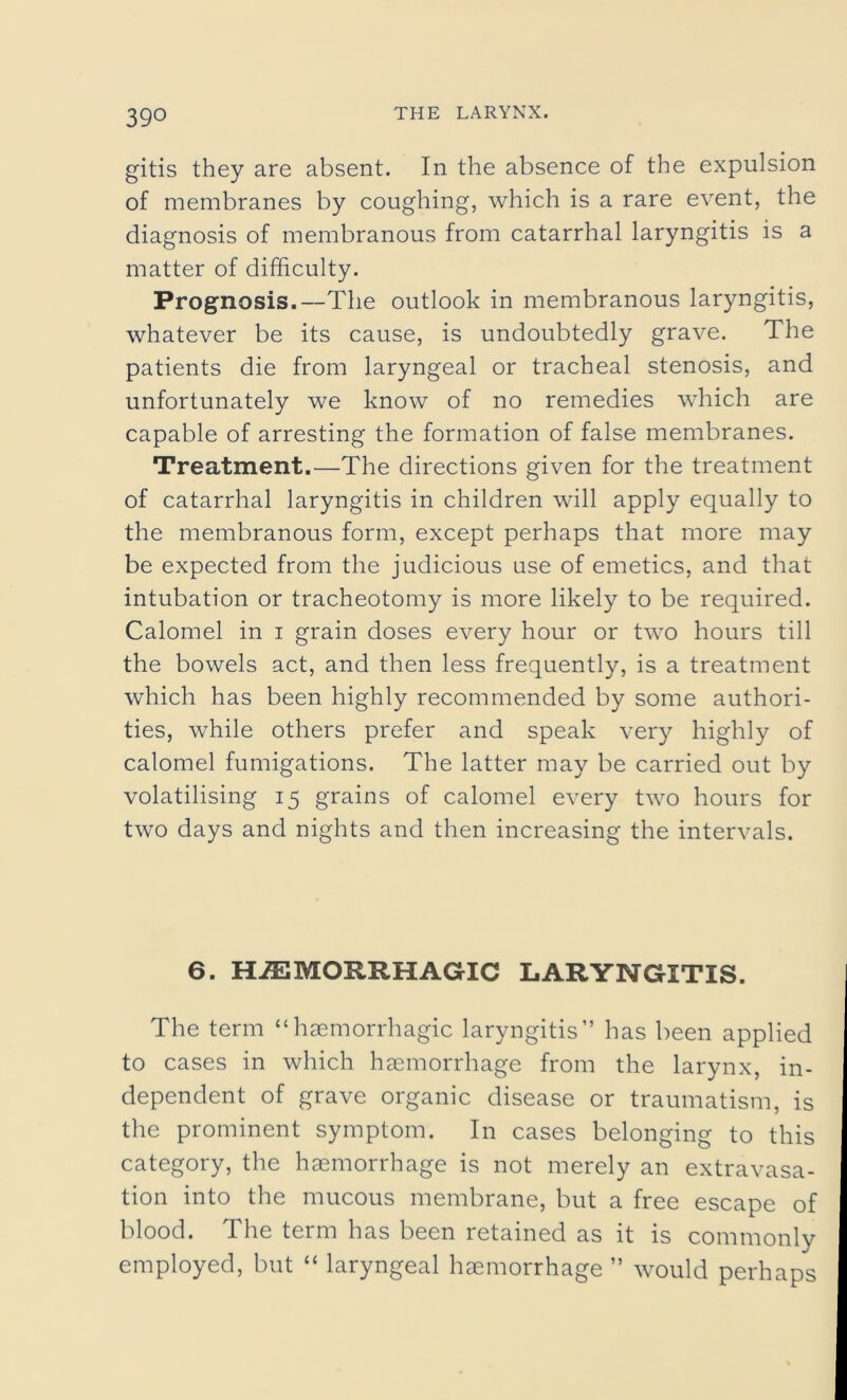 gitis they are absent. In the absence of the expulsion of membranes by coughing, which is a rare event, the diagnosis of membranous from catarrhal laryngitis is a matter of difficulty. Prognosis.—The outlook in membranous laryngitis, whatever be its cause, is undoubtedly grave. The patients die from laryngeal or tracheal stenosis, and unfortunately we know of no remedies which are capable of arresting the formation of false membranes. Treatment.—The directions given for the treatment of catarrhal laryngitis in children will apply equally to the membranous form, except perhaps that more may be expected from the judicious use of emetics, and that intubation or tracheotomy is more likely to be required. Calomel in i grain doses every hour or two hours till the bowels act, and then less frequently, is a treatment which has been highly recommended by some authori- ties, while others prefer and speak very highly of calomel fumigations. The latter may be carried out by volatilising 15 grains of calomel every two hours for two days and nights and then increasing the intervals. 6. HAEMORRHAGIC LARYNGITIS. The term “haemorrhagic laryngitis” has been applied to cases in which haemorrhage from the larynx, in- dependent of grave organic disease or traumatism, is the prominent symptom. In cases belonging to this category, the haemorrhage is not merely an extravasa- tion into the mucous membrane, but a free escape of blood. The term has been retained as it is commonly employed, but “ laryngeal haemorrhage ” would perhaps