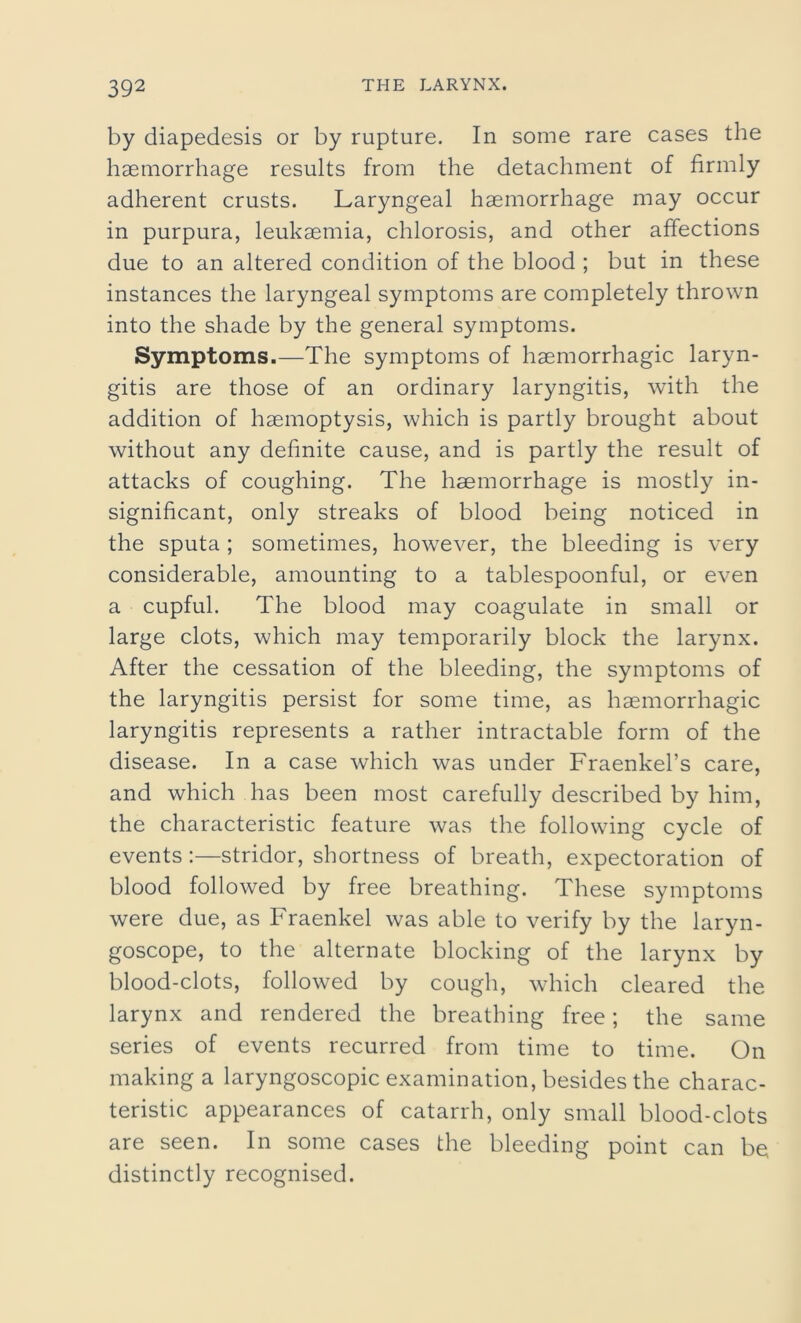 by diapedesis or by rupture. In some rare cases the haemorrhage results from the detachment of firmly adherent crusts. Laryngeal haemorrhage may occur in purpura, leukaemia, chlorosis, and other affections due to an altered condition of the blood ; but in these instances the laryngeal symptoms are completely thrown into the shade by the general symptoms. Symptoms.—The symptoms of haemorrhagic laryn- gitis are those of an ordinary laryngitis, with the addition of haemoptysis, which is partly brought about without any definite cause, and is partly the result of attacks of coughing. The haemorrhage is mostly in- significant, only streaks of blood being noticed in the sputa ; sometimes, however, the bleeding is very considerable, amounting to a tablespoonful, or even a cupful. The blood may coagulate in small or large clots, which may temporarily block the larynx. After the cessation of the bleeding, the symptoms of the laryngitis persist for some time, as haemorrhagic laryngitis represents a rather intractable form of the disease. In a case which was under Fraenkel’s care, and which has been most carefully described by him, the characteristic feature was the following cycle of events:—stridor, shortness of breath, expectoration of blood followed by free breathing. These symptoms were due, as Fraenkel was able to verify by the laryn- goscope, to the alternate blocking of the larynx by blood-clots, followed by cough, which cleared the larynx and rendered the breathing free; the same series of events recurred from time to time. On making a laryngoscopic examination, besides the charac- teristic appearances of catarrh, only small blood-clots are seen. In some cases the bleeding point can be distinctly recognised.