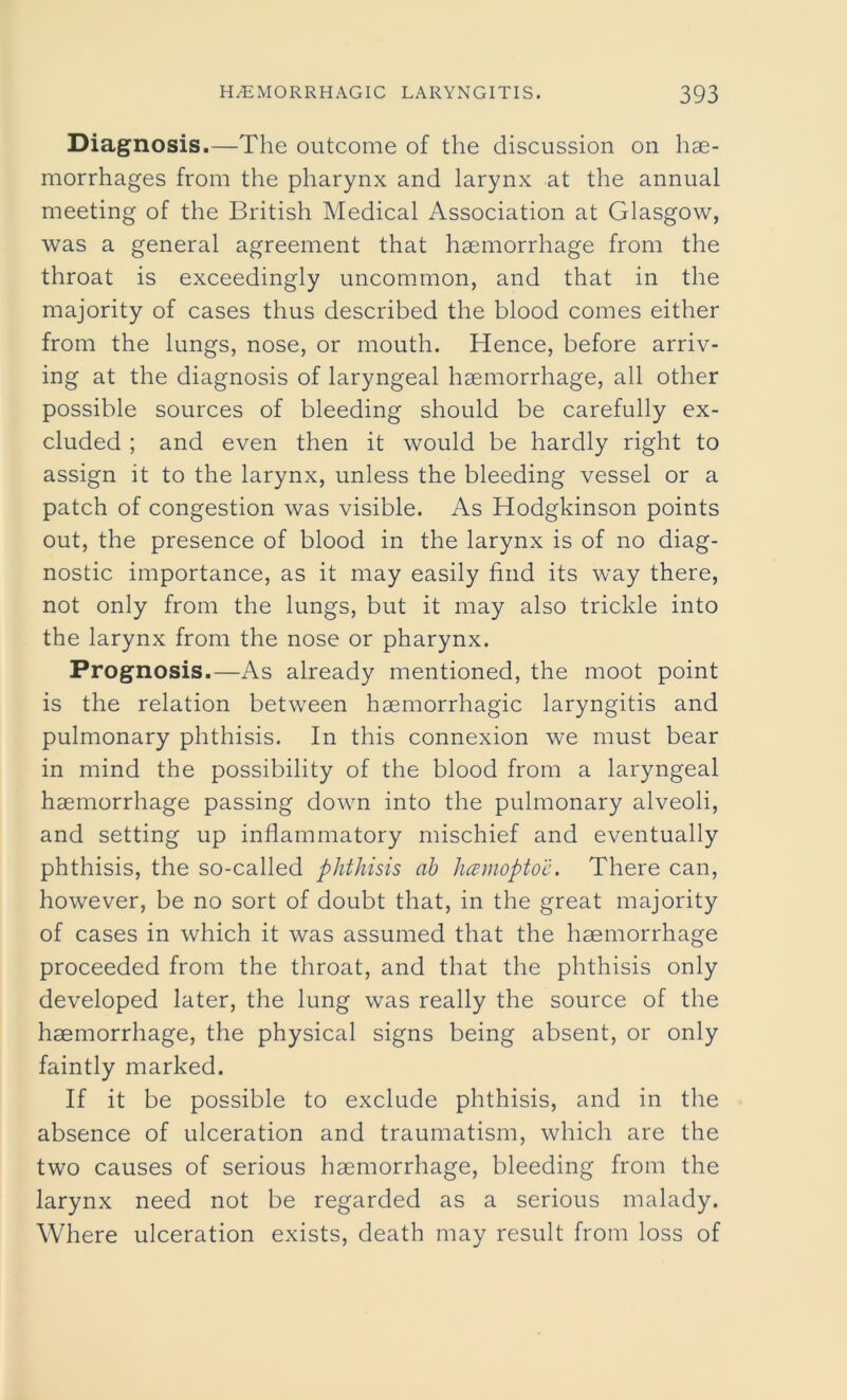 Diagnosis.—The outcome of the discussion on hae- morrhages from the pharynx and larynx at the annual meeting of the British Medical Association at Glasgow, was a general agreement that haemorrhage from the throat is exceedingly uncommon, and that in the majority of cases thus described the blood comes either from the lungs, nose, or mouth. Hence, before arriv- ing at the diagnosis of laryngeal haemorrhage, all other possible sources of bleeding should be carefully ex- cluded ; and even then it would be hardly right to assign it to the larynx, unless the bleeding vessel or a patch of congestion was visible. As Hodgkinson points out, the presence of blood in the larynx is of no diag- nostic importance, as it may easily find its way there, not only from the lungs, but it may also trickle into the larynx from the nose or pharynx. Prognosis.—As already mentioned, the moot point is the relation between haemorrhagic laryngitis and pulmonary phthisis. In this connexion we must bear in mind the possibility of the blood from a laryngeal haemorrhage passing down into the pulmonary alveoli, and setting up inflammatory mischief and eventually phthisis, the so-called phthisis ab hcemoptoe. There can, however, be no sort of doubt that, in the great majority of cases in which it was assumed that the haemorrhage proceeded from the throat, and that the phthisis only developed later, the lung was really the source of the haemorrhage, the physical signs being absent, or only faintly marked. If it be possible to exclude phthisis, and in the absence of ulceration and traumatism, which are the two causes of serious haemorrhage, bleeding from the larynx need not be regarded as a serious malady. Where ulceration exists, death may result from loss of
