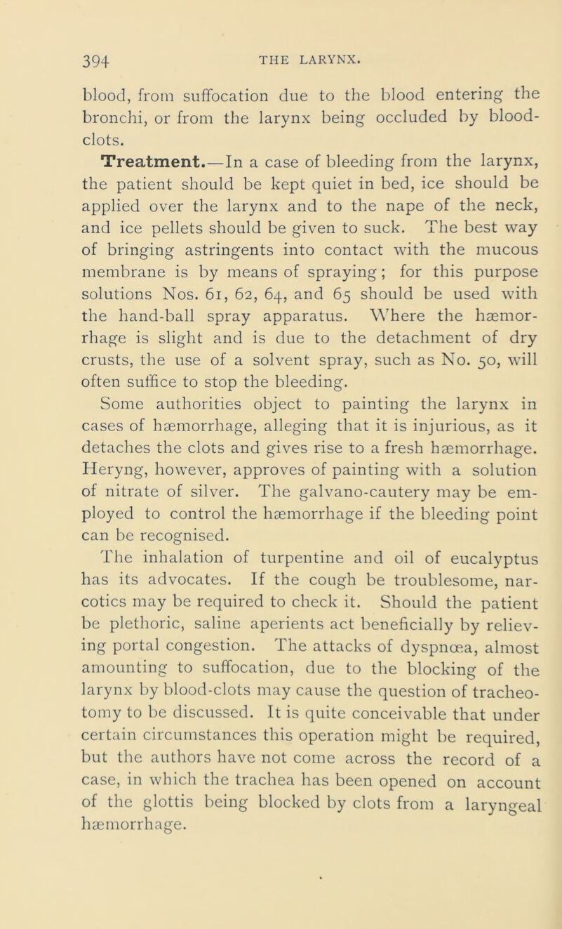 blood, from suffocation due to the blood entering the bronchi, or from the larynx being occluded by blood- clots. Treatment.—In a case of bleeding from the larynx, the patient should be kept quiet in bed, ice should be applied over the larynx and to the nape of the neck, and ice pellets should be given to suck. The best way of bringing astringents into contact with the mucous membrane is by means of spraying; for this purpose solutions Nos. 61, 62, 64, and 65 should be used with the hand-ball spray apparatus. Where the haemor- rhage is slight and is due to the detachment of dry crusts, the use of a solvent spray, such as No. 50, will often suffice to stop the bleeding. Some authorities object to painting the larynx in cases of haemorrhage, alleging that it is injurious, as it detaches the clots and gives rise to a fresh haemorrhage. Heryng, however, approves of painting with a solution of nitrate of silver. The galvano-cautery may be em- ployed to control the haemorrhage if the bleeding point can be recognised. The inhalation of turpentine and oil of eucalyptus has its advocates. If the cough be troublesome, nar- cotics may be required to check it. Should the patient be plethoric, saline aperients act beneficially by reliev- ing portal congestion. The attacks of dyspnoea, almost amounting to suffocation, due to the blocking of the larynx by blood-clots may cause the question of tracheo- tomy to be discussed. It is quite conceivable that under certain circumstances this operation might be required, but the authors have not come across the record of a case, in which the trachea has been opened on account of the glottis being blocked by clots from a laryngeal haemorrhage.