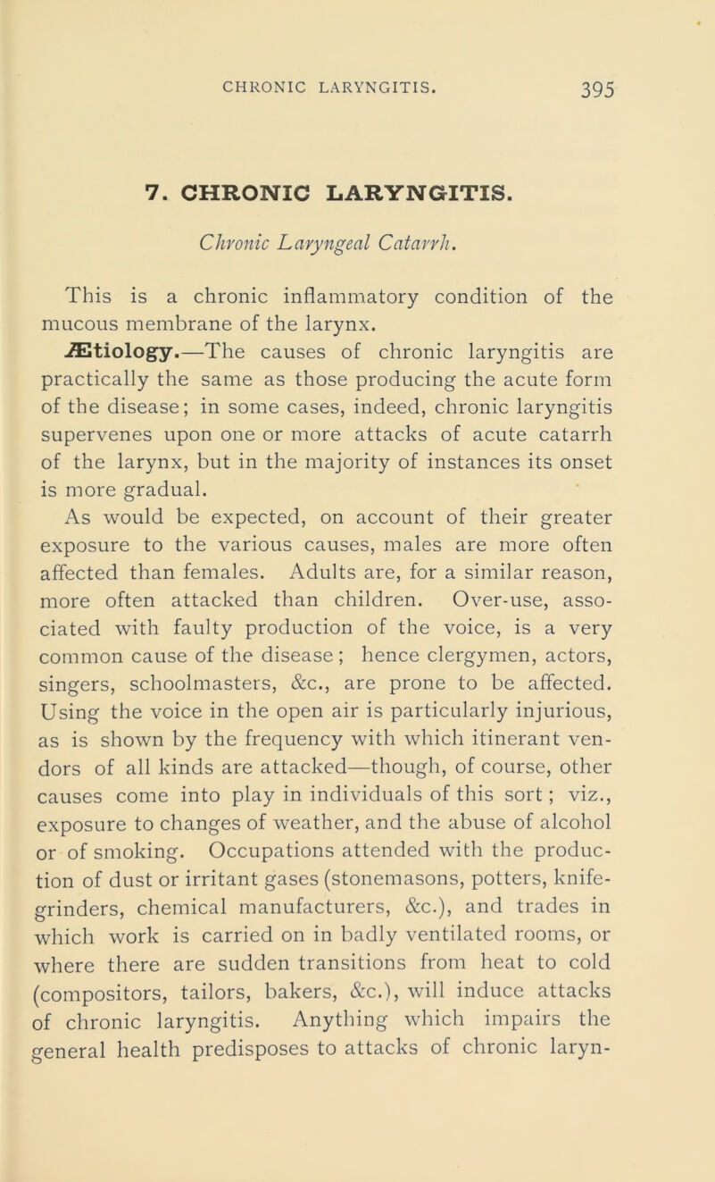 7. CHRONIC LARYNGITIS. Chronic Laryngeal Catarrh. This is a chronic inflammatory condition of the mucous membrane of the larynx. ./Etiology.—The causes of chronic laryngitis are practically the same as those producing the acute form of the disease; in some cases, indeed, chronic laryngitis supervenes upon one or more attacks of acute catarrh of the larynx, but in the majority of instances its onset is more gradual. As would be expected, on account of their greater exposure to the various causes, males are more often affected than females. Adults are, for a similar reason, more often attacked than children. Over-use, asso- ciated with faulty production of the voice, is a very common cause of the disease; hence clergymen, actors, singers, schoolmasters, &c., are prone to be affected. Using the voice in the open air is particularly injurious, as is shown by the frequency with which itinerant ven- dors of all kinds are attacked—though, of course, other causes come into play in individuals of this sort; viz., exposure to changes of weather, and the abuse of alcohol or of smoking. Occupations attended with the produc- tion of dust or irritant gases (stonemasons, potters, knife- grinders, chemical manufacturers, &c.), and trades in which work is carried on in badly ventilated rooms, or where there are sudden transitions from heat to cold (compositors, tailors, bakers, &c.), will induce attacks of chronic laryngitis. Anything which impairs the general health predisposes to attacks of chronic laryn-