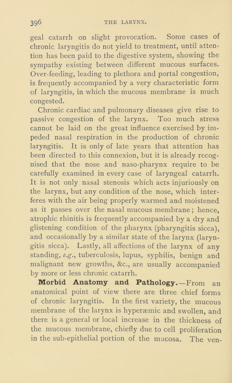 geal catarrh on slight provocation. Some cases of chronic laryngitis do not yield to treatment, until atten- tion has been paid to the digestive system, showing the sympathy existing between different mucous surfaces. Over-feeding, leading to plethora and portal congestion, is frequently accompanied by a very characteristic form of laryngitis, in which the mucous membrane is much congested. Chronic cardiac and pulmonary diseases give rise to passive congestion of the larynx. Too much stress cannot be laid on the great influence exercised by im- peded nasal respiration in the production of chronic laryngitis. It is only of late years that attention has been directed to this connexion, but it is already recog- nised that the nose and naso-pharynx require to be carefully examined in every case of laryngeal catarrh. It is not only nasal stenosis which acts injuriously on the larynx, but any condition of the nose, which inter- feres with the air being properly warmed and moistened as it passes over the nasal mucous membrane; hence, atrophic rhinitis is frequently accompanied by a dry and glistening condition of the pharynx (pharyngitis sicca), and occasionally by a similar state of the larynx (laryn- gitis sicca). Lastly, all affections of the larynx of any standing, e.g., tuberculosis, lupus, syphilis, benign and malignant new growths, &c., are usually accompanied by more or less chronic catarrh. Morbid Anatomy and Pathology.—From an anatomical point of view there are three chief forms of chronic laryngitis. In the first variety, the mucous membrane of the larynx is hypersemic and swollen, and there is a general or local increase in the thickness of the mucous membrane, chiefly due to cell proliferation in the sub-epithelial portion of the mucosa. The ven-
