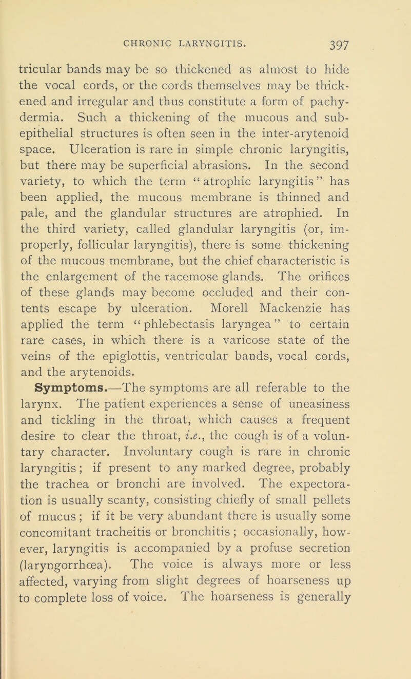 tricular bands may be so thickened as almost to hide the vocal cords, or the cords themselves may be thick- ened and irregular and thus constitute a form of pachy- dermia. Such a thickening of the mucous and sub- epithelial structures is often seen in the inter-arytenoid space. Ulceration is rare in simple chronic laryngitis, but there may be superficial abrasions. In the second variety, to which the term “ atrophic laryngitis” has been applied, the mucous membrane is thinned and pale, and the glandular structures are atrophied. In the third variety, called glandular laryngitis (or, im- properly, follicular laryngitis), there is some thickening of the mucous membrane, but the chief characteristic is the enlargement of the racemose glands. The orifices of these glands may become occluded and their con- tents escape by ulceration. Morell Mackenzie has applied the term “ phlebectasis laryngea ” to certain rare cases, in which there is a varicose state of the veins of the epiglottis, ventricular bands, vocal cords, and the arytenoids. Symptoms.—The symptoms are all referable to the larynx. The patient experiences a sense of uneasiness and tickling in the throat, which causes a frequent desire to clear the throat, i.e., the cough is of a volun- tary character. Involuntary cough is rare in chronic laryngitis ; if present to any marked degree, probably the trachea or bronchi are involved. The expectora- tion is usually scanty, consisting chiefly of small pellets of mucus ; if it be very abundant there is usually some concomitant tracheitis or bronchitis ; occasionally, how- ever, laryngitis is accompanied by a profuse secretion (laryngorrhoea). The voice is always more or less affected, varying from slight degrees of hoarseness up to complete loss of voice. The hoarseness is generally