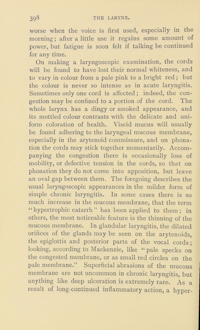 worse when the voice is first used, especially in the morning; after a little use it regains some amount of power, but fatigue is soon felt if talking be continued for any time. On making a laryngoscopic examination, the cords will be found to have lost their normal whiteness, and to vary in colour from a pale pink to a bright red ; but the colour is never so intense as in acute laryngitis. Sometimes only one cord is affected ; indeed, the con- gestion may be confined to a portion of the cord. The whole larynx has a dingy or smoked appearance, and its mottled colour contrasts with the delicate and uni- form coloration of health. Viscid mucus will usually be found adhering to the laryngeal mucous membrane, especially in the arytenoid commissure, and on phona- tion the cords may stick together momentarily. Accom- panying the congestion there is occasionally loss of mobility, or defective tension in the cords, so that on phonation they do not come into apposition, but leave an oval gap between them. The foregoing describes the usual laryngoscopic appearances in the milder form of simple chronic laryngitis. In some cases there is so much increase in the mucous membrane, that the term “ hypertrophic catarrh ” has been applied to them; in others, the most noticeable feature is the thinning of the mucous membrane. In glandular laryngitis, the dilated orifices of the glands may be seen on the arytenoids, the epiglottis and posterior parts of the vocal cords; looking, according to Mackenzie, like “ pale specks on the congested membrane, or as small red circles on the pale membrane.” Superficial abrasions of the mucous membrane are not uncommon in chronic laryngitis, but anything like deep ulceration is extremely rare. As a result of long-continued inflammatory action, a hyper-